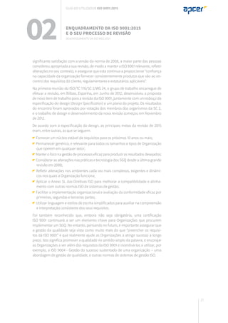 27
significante satisfação com a versão da norma de 2008, a maior parte das pessoas
considerou apropriada a sua revisão, de modo a manter a ISO 9001 relevante, refletir
alterações no seu contexto, e assegurar que esta continua a proporcionar “confiança
na capacidade da organização fornecer consistentemente produtos que vão ao en-
contro dos requisitos do cliente, regulamentares e estatutários aplicáveis”.
Na primeira reunião do ISO/TC 176/SC 2/WG 24, o grupo de trabalho encarregue de
efetuar a revisão, em Bilbao, Espanha, em Junho de 2012, desenvolveu a proposta
de novo item de trabalho para a revisão da ISO 9001, juntamente com um esboço da
especificação do design (Design Specification) e um plano do projeto. Os resultados
do encontro foram aprovados por votação dos membros dos organismos da SC 2,
e o trabalho de design e desenvolvimento da nova revisão começou em Novembro
de 2012.
De acordo com a especificação do design, as principais metas da revisão de 2015
eram, entre outras, as que se seguem:
Fornecer um núcleo estável de requisitos para os próximos 10 anos ou mais;
Permanecer genérico, e relevante para todos os tamanhos e tipos de Organização
que operem em qualquer setor;
Manter o foco na gestão de processos eficaz para produzir os resultados desejados;
Considerar as alterações nas práticas e tecnologia dos SGQ desde a última grande
revisão em 2000;
Refletir alterações nos ambientes cada vez mais complexos, exigentes e dinâmi-
cos nos quais a Organização funciona;
Aplicar o Anexo SL das Diretivas ISO para melhorar a compatibilidade e alinha-
mento com outras normas ISO de sistemas de gestão;
Facilitar a implementação organizacional e avaliação da conformidade eficaz por
primeiras, segundas e terceiras partes;
Utilizar linguagem e estilos de escrita simplificados para auxiliar na compreensão
e interpretação consistente dos seus requisitos.
Foi também reconhecido que, embora não seja obrigatória, uma certificação
ISO 9001 continuará a ser um elemento chave para Organizações que procurem
implementar um SGQ. No entanto, pensando no futuro, é importante assegurar que
a gestão da qualidade seja vista como muito mais do que “preencher os requisi-
tos da ISO 9001” e que realmente ajude as Organizações a atingir sucesso a longo
prazo. Isto significa promover a qualidade no sentido amplo da palavra, e encorajar
as Organizações a ver além dos requisitos da ISO 9001 e incentivá-las a utilizar, por
exemplo, a ISO 9004 - Gestão do sucesso sustentado de uma organização – uma
abordagem de gestão de qualidade, e outras normas de sistemas de gestão ISO.
02 Enquadramento da ISO 9001:2015
e o seu processo de revisão
Desenvolvimento da ISO 9001:2015
Guia do utilizador ISO 9001:2015
 