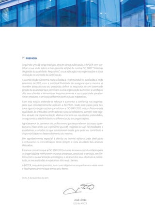 Seguindo uma já longa tradição, através desta publicação, a APCER vem par-
tilhar a sua visão sobre a mais recente edição da norma ISO 9001 “Sistemas
de gestão da qualidade. Requisitos”, a sua aplicação nas organizações e a sua
utilização no contexto da certificação.
A quinta edição da norma mais utilizada a nível mundial foi publicada a 15 de
setembro de 2015, com a principal finalidade de assegurar que a mesma se
mantém adequada ao seu propósito: definir os requisitos de um sistema de
gestão da qualidade que permitam a uma organização aumentar a satisfação
dos seus clientes e demonstrar inequivocamente a sua capacidade para for-
necer produtos e serviços conformes com as suas expetativas.
Com esta edição pretende-se reforçar e aumentar a confiança nas organiza-
ções que consistentemente aplicam a ISO 9001. Dado este passo pela ISO,
cabe agora às organizações que adotam a ISO 9001:2015, aos profissionais da
qualidade, às entidades certificadoras e aos acreditadores, cumprir este obje-
tivo através da implementação efetiva e focada nos resultados pretendidos,
assegurando a credibilidade e a diferenciação das organizações.
Agradecemos às centenas de profissionais que responderam ao nosso ques-
tionário, esperando que o presente guia dê resposta às suas necessidades e
expetativas, e a todos os que colaboraram neste guia pelo seu contributo e
disponibilidade no desenvolvimento do mesmo.
Um agradecimento especial é devido ao comité editorial pela dedicação
e entusiamo na concretização deste projeto e pela acuidade das análises
efetuadas.
Estamos convictos que a ISO 9001:2015 encerra inúmeras oportunidades para
as organizações melhorarem os seus processos, produtos e serviços, em sin-
tonia com a sua orientação estratégica, o alcance dos seus objetivos e, sobre-
tudo, as necessidades e expetativas dos seus clientes.
A APCER, enquanto parceiro, tem como objetivo acompanhar-vos neste novo
e fascinante caminho que temos pela frente.
Porto, 4 de dezembro de 2015
PREFÁCIO
José Leitão
CEO da APCER
 