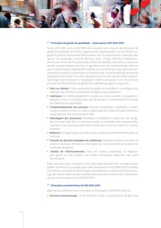 28
Princípios de gestão de qualidade – a base para a ISO 9001:2015
Tanto a ISO 9001 como a ISO 9004 são baseadas num conjunto de princípios de
gestão da qualidade que foram, originalmente, desenvolvidos nos anos 90 por um
grupo de peritos intimamente familiarizados com os ensinamentos e filosofias dos
“gurus” da qualidade, incluindo Deming, Juran, Crosby, Ishikawa, Feigenbaum,
entre outros. Antes do início da revisão de 2015 da ISO 9001, a ISO levou a cabo uma
revisão completa destes princípios. É agradável, mas não surpreendente, informar
que os oito princípios originais têm resistido à prova do tempo, e que apenas foram
necessários pequenos ajustes para os atualizar para a próxima geração de normas
de gestão da qualidade. Uma das alterações foi juntar dois dos princípios originais:
“abordagem por processos” e “abordagem sistémica de gestão” num novo e único
princípio. Os sete princípios de gestão de qualidade são agora os seguintes:
Foco no cliente: O foco primordial da gestão da qualidade é a satisfação dos
requisitos dos clientes e o esforço em exceder as suas expetativas.
Liderança: Os líderes estabelecem, a todos os níveis, unidade no propósito e
direção e criam as condições para que as pessoas se comprometam em atingir
dos objetivos da Organização.
Comprometimento das pessoas: Pessoas competentes, habilitadas e empe-
nhadas a todos os níveis em toda a Organização são essenciais para melhorar a
capacidade de criar e proporcionar valor.
Abordagem por processos: Resultados consistentes e previsíveis são atingi-
dos de modo mais eficaz e eficiente quando as atividades são compreendidas
e geridas como processos inter-relacionados que funcionam como um sistema
coerente.
Melhoria: As Organizações que têm sucesso estão permanentemente focadas na
melhoria.
Tomada de decisões baseada em evidências: Decisões tomadas com base na
análise e avaliação de dados e informação são mais suscetíveis de produzir os
resultados desejados.
Gestão de relacionamentos: Para um sucesso sustentado, as Organiza-
ções gerem as suas relações com partes interessadas relevantes, tais como
fornecedores.
Estes sete princípios, juntamente com uma explicação de como as Organizações
podem beneficiar da sua aplicação, estão disponíveis na ISO 9000:2015 e também
num folheto, que pode ser descarregado gratuitamente no website da ISO www.iso.
org. São leituras essenciais para aqueles que procuram compreender a racionaliza-
ção por trás dos requisitos da ISO 9001:2015.
Principais características da ISO 9001:2015
Algumas das melhorias mais importantes incorporadas na ISO 9001:2015 são:
Estrutura harmonizada - A ISO 9001:2015 utiliza a nova estrutura de alto nível
 