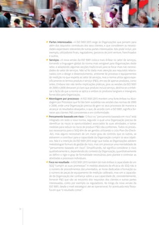 30
Partes interessadas - A ISO 9001:2015 exige às Organizações que pensem para
além dos requisitos contratuais dos seus clientes, e que considerem as necessi-
dades expectáveis relevantes de outras partes interessadas. Isto pode incluir, por
exemplo, utilizadores finais, reguladores, parceiros de joint venture, franchisados
e outros.
Serviços - A nova versão da ISO 9001 coloca mais ênfase no setor de serviços,
tornando a linguagem global da norma mais amigável para Organizações deste
setor, e adaptando algumas secções tradicionais para se focar mais nas necessi-
dades do setor de serviços. Não só foi dada mais atenção aos requisitos relacio-
nados com o design e desenvolvimento, ambiente de processo e equipamentos
de medição no que respeita ao setor de serviços, mas a norma utiliza agora espe-
cificamente os termos produto e serviço (P&S), em vez de apenas produtos, como
antes. Embora isto não tenha implicações práticas, pois as versões da ISO 9001
de 2000 e 2008 deixaram já claro que produto incluía serviço, destina-se a enfati-
zar o facto de que a norma se aplica a ambos os produtos tangíveis e intangíveis
fornecidos pela Organização.
Abordagem por processos - A ISO 9001:2015 mantém uma forte ênfase na Abor-
dagem por Processos que foi tão bem sucedida nas versões das normas de 2000
e 2008, onde uma Organização precisa de gerir os seus processos de maneira a
alcançar os resultados desejados, o que, de acordo com a ISO 9001, significa for-
necer aos clientes P&S consistentes e em conformidade.
Pensamento baseado em risco - O foco no “pensamento baseado em risco” está
integrado em toda a nova norma, segundo o qual uma Organização precisa de
identificar os riscos (e oportunidades!) associados às suas atividades, e tomar
medidas para reduzir os riscos de produzir P&S não-conformes. Todos os proces-
sos necessários para o SGQ têm de ser geridos utilizando o ciclo Plan-Do-Check-
-Act, mas alguns necessitam de um maior grau de controlo que os outros, se
estiverem a contribuir para a capacidade da Organização cumprir os seus objeti-
vos. Não é a intenção da ISO 9001:2015 exigir que todas as Organizações adotem
metodologias formais de gestão de risco, mas sim provocar uma mentalidade de
“pensamento baseado em risco”. Simplificando, tal significa considerar o risco
qualitativamente e, dependendo do contexto da Organização, quantitativamente
ao definir o rigor e grau de formalidade necessários para planear e controlar as
atividades e processos individuais.
Foco no resultado - A ISO 9001:2015 também dá mais ênfase à capacidade de um
SGQ “cumprir as suas promessas”. A medida absoluta da eficácia do SGQ não é
o número de procedimentos documentados, as horas dedicadas à formação ou
o número de peças de equipamento de medição calibrado, mas sim a capacida-
de da Organização dar confiança sobre a sua capacidade de, consistentemente,
fornecer P&S que vão ao encontro dos requisitos dos clientes e outras partes
interessadas, como por exemplo os reguladores. Ao longo da nova versão da
ISO 9001, desde o nível estratégico até ao operacional, foi acentuada esta filoso-
fia em que “o resultado conta!”.
 