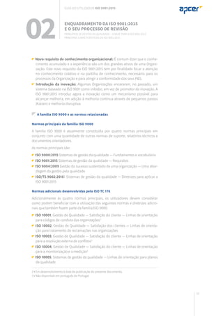 33
Novo requisito de conhecimento organizacional: É comum dizer que o conhe-
cimento acumulado e a experiência são um dos grandes ativos de uma Organi-
zação. Este novo requisito da ISO 9001:2015 tem por finalidade focar a atenção
no conhecimento coletivo e na partilha de conhecimento, necessário para os
processos da Organização e para atingir a conformidade dos seus P&S.
Introdução da inovação: Algumas Organizações encararam, no passado, um
sistema baseado na ISO 9001 como inibidor, em vez de promotor da inovação. A
ISO 9001:2015 introduz agora a inovação como um mecanismo possível para
alcançar melhoria, em adição à melhoria contínua através de pequenos passos
(Kaizen) e melhoria disruptiva.
A família ISO 9000 e as normas relacionadas
Normas principais da família ISO 9000
A família ISO 9000 é atualmente constituída por quatro normas principais em
conjunto com uma quantidade de outras normas de suporte, relatórios técnicos e
documentos orientadores.
As normas principais são:
ISO 9000:2015 Sistemas de gestão da qualidade — Fundamentos e vocabulário
ISO 9001:2015 Sistemas de gestão da qualidade — Requisitos
ISO 9004:2009 Gestão do sucesso sustentado de uma organização — Uma abor-
dagem da gestão pela qualidade
ISO/TS 9002:20161 Sistemas de gestão da qualidade — Diretrizes para aplicar a
ISO 9001:2015
Normas adicionais desenvolvidas pelo ISO TC 176
Adicionalmente às quatro normas principais, os utilizadores devem considerar
como podem beneficiar com a utilização das seguintes normas e diretrizes adicio-
nais que também fazem parte da família ISO 9000:
ISO 10001, Gestão de Qualidade — Satisfação do cliente — Linhas de orientação
para códigos de conduta das organizações2
ISO 10002, Gestão de Qualidade — Satisfação dos clientes — Linhas de orienta-
ção para tratamento de reclamações nas organizações
ISO 10003, Gestão de Qualidade — Satisfação do cliente — Linhas de orientação
para a resolução externa de conflitos3
ISO 10004, Gestão de Qualidade — Satisfação do cliente — Linhas de orientação
para a monitorização e a medição3
ISO 10005, Sistemas de gestão de qualidade — Linhas de orientação para planos
da qualidade
2 • Em desenvolvimento à data de publicação do presente documento.
3 • Não disponível em português de Portugal.
02 Enquadramento da ISO 9001:2015
e o seu processo de revisão
Princípios de gestão da qualidade – a base para a ISO 9001:2015
Principais características da ISO 9001:2015
Guia do utilizador ISO 9001:2015
 