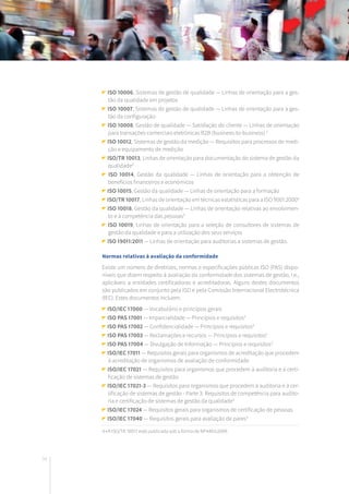 34
ISO 10006, Sistemas de gestão de qualidade — Linhas de orientação para a ges-
tão da qualidade em projetos
ISO 10007, Sistemas de gestão de qualidade — Linhas de orientação para a ges-
tão da configuração
ISO 10008, Gestão de qualidade — Satisfação do cliente — Linhas de orientação
para transações comerciais eletrónicas B2B (business-to-business) 3
ISO 10012, Sistemas de gestão da medição — Requisitos para processos de medi-
ção e equipamento de medição
ISO/TR 10013, Linhas de orientação para documentação do sistema de gestão da
qualidade3
ISO 10014, Gestão da qualidade — Linhas de orientação para a obtenção de
benefícios financeiros e económicos
ISO 10015, Gestão da qualidade — Linhas de orientação para a formação
ISO/TR 10017, Linhas de orientação em técnicas estatísticas para a ISO 9001:20004
ISO 10018, Gestão da qualidade — Linhas de orientação relativas ao envolvimen-
to e à competência das pessoas3
ISO 10019, Linhas de orientação para a seleção de consultores de sistemas de
gestão da qualidade e para a utilização dos seus serviços
ISO 19011:2011 — Linhas de orientação para auditorias a sistemas de gestão.
Normas relativas à avaliação da conformidade
Existe um número de diretrizes, normas e especificações públicas ISO (PAS) dispo-
níveis que dizem respeito à avaliação da conformidade dos sistemas de gestão, i.e.,
aplicáveis a entidades certificadoras e acreditadoras. Alguns destes documentos
são publicados em conjunto pela ISO e pela Comissão Internacional Electrotécnica
(IEC). Estes documentos incluem:
ISO/IEC 17000 — Vocabulário e princípios gerais
ISO PAS 17001 — Imparcialidade — Princípios e requisitos3
ISO PAS 17002 — Confidencialidade — Princípios e requisitos3
ISO PAS 17003 — Reclamações e recursos — Princípios e requisitos3
ISO PAS 17004 — Divulgação de Informação — Princípios e requisitos3
ISO/IEC 17011 — Requisitos gerais para organismos de acreditação que procedem
à acreditação de organismos de avaliação de conformidade
ISO/IEC 17021 — Requisitos para organismos que procedem à auditoria e à certi-
ficação de sistemas de gestão
ISO/IEC 17021-3 — Requisitos para organismos que procedem à auditoria e à cer-
tificação de sistemas de gestão - Parte 3: Requisitos de competência para audito-
ria e certificação de sistemas de gestão da qualidade3
ISO/IEC 17024 — Requisitos gerais para organismos de certificação de pessoas
ISO/IEC 17040 — Requisitos gerais para avaliação de pares3
4 • A ISO/TR 10017 está publicada sob a forma de NP4463:2009.
 