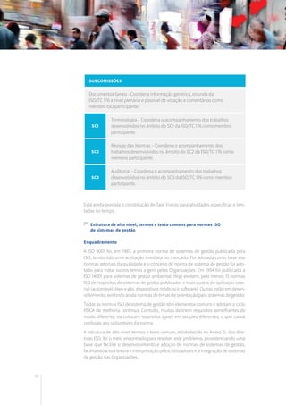 36
Subcomissões
Documentos Gerais - Coordena informação genérica, oriunda da
ISO/TC 176 a nível plenário e passível de votação e comentários como
membro ISO participante.
SC1
Terminologia – Coordena o acompanhamento dos trabalhos
desenvolvidos no âmbito do SC1 da ISO/TC 176 como membro
participante.
SC2
Revisão das Normas – Coordena o acompanhamento dos
trabalhos desenvolvidos no âmbito do SC2 da ISO/TC 176 como
membro participante.
SC3
Auditorias - Coordena o acompanhamento dos trabalhos
desenvolvidos no âmbito do SC3 da ISO/TC 176 como membro
participante.
Está ainda prevista a constituição de Task Forces para atividades específicas e limi-
tadas no tempo.
Estrutura de alto nível, termos e texto comuns para normas ISO
	 de sistemas de gestão
Enquadramento
A ISO 9001 foi, em 1987, a primeira norma de sistemas de gestão publicada pela
ISO, tendo tido uma aceitação imediata no mercado. Foi adotada como base das
normas setoriais da qualidade e o conceito de norma de sistema de gestão foi ado-
tado para tratar outros temas a gerir pelas Organizações. Em 1994 foi publicada a
ISO 14001 para sistemas de gestão ambiental. Hoje existem, pelo menos 15 normas
ISO de requisitos de sistemas de gestão publicadas e mais quatro de aplicação seto-
rial (automóvel, óleo e gás, dispositivos médicos e software). Outras estão em desen-
volvimento, existindo ainda normas de linhas de orientação para sistemas de gestão.
Todas as normas ISO de sistema de gestão têm elementos comuns e adotam o ciclo
PDCA de melhoria contínua. Contudo, muitas definem requisitos semelhantes de
modo diferente, ou colocam requisitos iguais em secções diferentes, o que causa
confusão aos utilizadores da norma.
A estrutura de alto nível, termos e texto comum, estabelecido no Anexo SL das dire-
tivas ISO, foi o meio encontrado para resolver este problema, providenciando uma
base que facilite o desenvolvimento e adoção de normas de sistemas de gestão,
facilitando a sua leitura e interpretação pelos utilizadores e a integração de sistemas
de gestão nas Organizações.
 