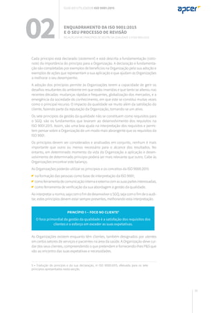 39
02 Enquadramento da ISO 9001:2015
e o seu processo de revisão
Relação entre Princípios de gestão da qualidade e a ISO 9001:2015
Cada princípio está declarado (statement) e está descrita a fundamentação (ratio-
nale) da importância do princípio para a Organização. A declaração e fundamenta-
ção são completadas por exemplos de benefícios na Organização pela sua adoção e
exemplos de ações que representam a sua aplicação e que ajudam as Organizações
a melhorar o seu desempenho.
A adoção dos princípios permite às Organizações terem a capacidade de gerir os
desafios resultantes do ambiente em que estão inseridas e que tanto se alterou nas
recentes décadas: mudanças rápidas e frequentes, globalização dos mercados, e a
emergência da sociedade do conhecimento, em que este se constitui muitas vezes
como o principal recurso. O impacto da qualidade vai muito além da satisfação do
cliente, fazendo parte da reputação da Organização, tornando-se um ativo.
Os sete princípios da gestão da qualidade não se constituem como requisitos para
o SGQ: são os fundamentos que levaram ao desenvolvimento dos requisitos na
ISO 9001:2015. Assim, são uma boa ajuda na interpretação dos requisitos e permi-
tem pensar sobre a Organização de um modo mais abrangente que os requisitos da
ISO 9001.
Os princípios devem ser considerados e analisados em conjunto, nenhum é mais
importante que outro ou menos necessário para o alcance dos resultados. No
entanto, em determinado momento da vida da Organização a aplicação e desen-
volvimento de determinado princípio poderá ser mais relevante que outro. Cabe às
Organizações encontrar este balanço.
As Organizações poderão utilizar os princípios e os conceitos da ISO 9000:2015:
na formação das pessoas como base de interpretação da ISO 9001;
comoferramentadecomunicaçãointernaeexternacomassuaspartesinteressadas;
como ferramenta de verificação da sua abordagem à gestão da qualidade.
Aointerpretaranorma,sejacomofimdedesenvolveroSGQ,sejacomofimdeoaudi-
tar, estes princípios devem estar sempre presentes, melhorando esta interpretação.
As Organizações existem enquanto têm clientes, também designados por utentes
em certos setores de serviços e pacientes na área da saúde. A Organização deve cui-
dar dos seus clientes, compreendendo o que pretendem e fornecendo-lhes P&S que
vão ao encontro das suas expetativas e necessidades.
Princípio 1 – Foco no cliente5
O foco primordial da gestão da qualidade é a satisfação dos requisitos dos
clientes e o esforço em exceder as suas expetativas.
5 • Tradução do princípio e da sua declaração, in ISO 9000:2015, efetuada para os sete
princípios apresentados nesta secção.
Guia do utilizador ISO 9001:2015
 