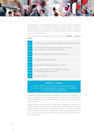 40
Para assegurar a manutenção destes clientes, as suas necessidades e expetativas
futuras podem ter de ser antecipadas. Operando as Organizações em ambientes
muito competitivos e pautados por mudanças frequentes, exceder as expetativas
dos seus clientes e criar-lhes valor, de um modo sustentado, aumenta as condições
para a sua sustentabilidade.
Principais requisitos da ISO 9001:2015 relacionados com o Princípio 1 – Foco no
cliente:
Os líderes das Organizações definem o propósito e a direção da Organização, e
criam as condições para que a Organização como um todo caminhe nessa direção e
trabalhe para alcançar os resultados pretendidos, condição sem a qual dificilmente
se obterá sucesso.
As pessoas fazem as coisas acontecer. Para atingir os objetivos, é necessário que
as pessoas atuem como um todo, orientadas pelos mesmos objetivos. As pessoas
devem ser lideradas neste caminho e dispor das condições – recursos, competência
e conhecimento – para os atingir. É essencial que as pessoas da Organização conhe-
çam e compreendam o seu propósito e direção, e se sintam apoiadas e estimuladas
na sua prossecução.
Princípio 2 – LIDERANÇA
Os líderes estabelecem, a todos os níveis, unidade no propósito
e direção e criam as condições para que as pessoas se comprometam
em atingir os objetivos da Organização.
4.2 Compreender as necessidades e as expetativas das partes interessadas
5.1.1
Liderança e compromisso, 5.1.2 Foco no cliente, 5.3 Funções,
responsabilidades e autoridades organizacionais.
6.2 Objetivos da qualidade e planeamento para os atingir
8.2 Requisitos para produtos e serviços
8.3 Design e desenvolvimento de produtos e serviços
8.5.3
Propriedade dos clientes ou dos fornecedores externos,
8.5.5 Atividades posteriores à entrega
9.1.2 Satisfação do cliente
 
