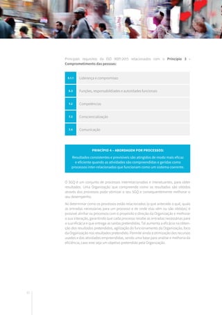 42
Principais requisitos da ISO 9001:2015 relacionados com o Princípio 3 -
Comprometimento das pessoas:
O SGQ é um conjunto de processos interrelacionados e interatuantes, para obter
resultados. Uma Organização que compreende como os resultados são obtidos
através dos processos pode otimizar o seu SGQ e consequentemente melhorar o
seu desempenho.
Ao determinar como os processos estão relacionados (o que antecede o quê, quais
as entradas necessárias para um processo e de onde elas vêm ou são obtidas) é
possível alinhar os processos com o propósito e direção da Organização e melhorar
a sua interação, garantindo que cada processo recebe as entradas necessárias para
a sua eficácia e que entrega as saídas pretendidas. Tal aumenta a eficácia na obten-
ção dos resultados pretendidos, agilização do funcionamento da Organização, foco
da Organização nos resultados pretendido. Permite ainda a otimização dos recursos
usados e das atividades empreendidas, sendo uma base para análise e melhoria da
eficiência, caso este seja um objetivo pretendido pela Organização.
Princípio 4 – Abordagem por processos:
Resultados consistentes e previsíveis são atingidos de modo mais eficaz
e eficiente quando as atividades são compreendidas e geridas como
processos inter-relacionados que funcionam como um sistema coerente.
5.1.1 Liderança e compromisso
5.3 Funções, responsabildiades e autoridades funcionais
7.2 Competências
7.3 Consciencialização
7.4 Comunicação
 