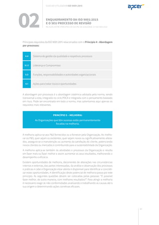43
02 Enquadramento da ISO 9001:2015
e o seu processo de revisão
Relação entre Princípios da gestão da qualidade e a ISO 9001:2015
Principais requisitos da ISO 9001:2015 relacionados com o Princípio 4 - Abordagem
por processos:
A abordagem por processos é a abordagem sistémica adotada pela norma, sendo
transversal a esta, integrada no ciclo PDCA e integrada com o pensamento baseado
em risco. Pode ser encontrada em toda a norma, mas salientamos aqui apenas os
requisitos mais relevantes.
A melhoria aplica-se aos P&S fornecidos ou a fornecer pela Organização. Ao melho-
rar os P&S, quer sejam os existentes, quer sejam novos ou significativamente altera-
dos, assegura-se a manutenção ou aumento da satisfação do cliente, potenciando
novos clientes ou mercados e contribuindo para a sustentabilidade da Organização.
A melhoria aplica-se também às atividades e processos da Organização e resulta
em fazer mais ou fazer melhor e assim aumentar os seus resultados, melhorando o
desempenho e eficácia.
Existem oportunidades de melhoria, decorrentes de alterações nas circunstâncias
internas e externas, das partes interessadas, da análise e observação dos processos
e práticas e cabe à Organização estar atenta e disponível para identificar e concreti-
zar estas oportunidades. A identificação deste potencial de melhoria passa por este
princípio. As seguintes questões devem ser colocadas pelas pessoas: “É possível
fazer melhor, de outra maneira, com melhores resultados?”. Para atingir a melhoria
é necessário reagir às não conformidades analisando e trabalhando as causas até à
sua origem e determinando ações corretivas eficazes.
Princípio 5 – melhoria:
As Organizações que têm sucesso estão permanentemente
focadas na melhoria.
4.4 Sistema de gestão da qualidade e respetivos processos
5.1.1 Liderança e Compromisso
5.3 Funções, responsabilidades e autoridades organizacionais
6.1 Ações para tratar riscos e oportunidades
Guia do utilizador ISO 9001:2015
 