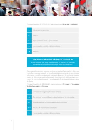 44
Princípio 6 – Tomada de decisão baseada em evidências:
É mais provável que as decisões baseadas na análise e na avaliação
de dados e de informação produzam os resultados desejados.
Principais requisitos da ISO 9001:2015 relacionados com o Princípio 5 - Melhoria:
A tomada de decisão é um processo contínuo da vida das Organizações a diferentes
níveis. É um processo que pode ser complexo pois existem diversas fontes e tipos de
informação, com diferente qualidade e validade. Estas têm de ser interpretadas e
podem ter diferentes graus de subjetividade. A decisão é mais objetiva e logo mere-
cedora de mais confiança quando é tomada a partir de factos, evidências e análise
de dados.
Principais requisitos da ISO 9001:2015 relacionados com o Princípio 6 - Tomada de
decisão baseada em evidências:
5.1 Liderança e compromisso
5.2 Política
6.1 Ações para tratar riscos e oportunidades
9.1 Monitorização, medição, análise e avaliação
10 Melhoria
4.1 Compreender a organização e o seu contexto
4.2 Compreender as necessidades e expetativas das partes interessadas
4.4 Sistema de gestão da qualdaide e respetivos processos
7.1.5 Recursos de monitorização e medição
9.1 Monitorização, medição, análise e avaliação
 