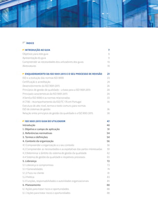 introdução ao guia	 7
Objetivos para este guia	 8
Apresentação do guia	 9
Compreender as necessidades dos utilizadores dos guias	 10
Abreviaturas	 18
Enquadramento da ISO 9001:2015 e o seu processo de revisão	 21
ISO e a evolução das normas ISO 9000	 23
Certificação e acreditação	 24
Desenvolvimento da ISO 9001:2015	 26
Princípios de gestão de qualidade – a base para a ISO 9001:2015	 28
Principais características da ISO 9001:2015	 28
A família ISO 9000 e as normas relacionadas	 33
A CT80 – Acompanhamento da ISO/TC 176 em Portugal 	 35
Estrutura de alto nível, termos e texto comuns para normas
ISO de sistemas de gestão	 36
Relação entre princípios de gestão da qualidade e a ISO 9001:2015 	 38
ISO 9001:2015 Guia do utilizador	 47
Introdução 	 48
1. Objetivo e campo de aplicação	 51
2. Referências normativas	 54
3. Termos e definições	 54
4. Contexto da organização	 56
4.1 Compreender a organização e o seu contexto	 56
4.2 Compreender as necessidades e as expetativas das partes interessadas	 59
4.3 Determinar o âmbito do sistema de gestão da qualidade	 62
4.4 Sistema de gestão da qualidade e respetivos processos	 65
5. Liderança	 72
5.1 Liderança e compromisso	 73
5.1.1 Generalidades	 74
5.1.2 Foco no cliente 	 81
5.2 Política	 83
5.3 Funções, responsabilidades e autoridades organizacionais 	 85
6. Planeamento	 88
6.1 Ações para tratar riscos e oportunidades	 88
6.1.1 Ações para tratar riscos e oportunidades	 88
ÍNDICE
 