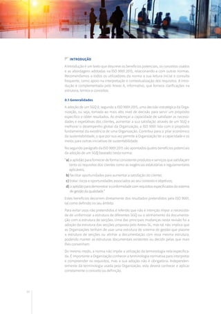 48
Introdução
A Introdução é um texto que descreve os benefícios potenciais, os conceitos usados
e as abordagens adotadas na ISO 9001:2015, relacionando-a com outras normas.
Recomendamos a todos os utilizadores da norma a sua leitura inicial e consulta
frequente, como apoio na interpretação e contextualização dos requisitos. A intro-
dução é complementada pelo Anexo A, informativo, que fornece clarificações na
estrutura, termos e conceitos.
0.1 Generalidades
A adoção de um SGQ é, segundo a ISO 9001:2015, uma decisão estratégica da Orga-
nização, ou seja, tomada ao mais alto nível de decisão para servir um propósito
específico e obter resultados. Ao endereçar a capacidade de satisfazer as necessi-
dades e expetativas dos clientes, aumentar a sua satisfação através de um SGQ e
melhorar o desempenho global da Organização, a ISO 9001 lida com o propósito
fundamental da existência de uma Organização. Contribui para o pilar económico
da sustentabilidade, o que por sua vez permite à Organização ter a capacidade e os
meios para outras iniciativas de sustentabilidade.
No segundo parágrafo da ISO 9001:2015 são apontados quatro benefícios potenciais
da adoção de um SGQ baseado nesta norma:
“a) a aptidão para fornecer de forma consistente produtos e serviços que satisfaçam
tanto os requisitos dos clientes como as exigências estatutárias e regulamentares
aplicáveis;
b) facilitar oportunidades para aumentar a satisfação do cliente;
c) tratar riscos e oportunidades associados ao seu contexto e objetivos;
d) aaptidãoparademonstraraconformidadecomrequisitosespecificadosdosistema
de gestão da qualidade.”
Estes benefícios decorrem diretamente dos resultados pretendidos pela ISO 9001,
tal como definido no seu âmbito.
Para evitar usos não pretendidos é referido que não é intenção impor a necessida-
de de uniformizar a estrutura de diferentes SGQ ou o alinhamento da documenta-
ção com a estrutura de secções. Uma das principais mudanças nesta revisão foi a
adoção da estrutura das secções proposta pelo Anexo SL, mas tal não implica que
as Organizações tenham de usar uma estrutura de sistema de gestão que plasme
a estrutura de secções ou alinhar a documentação com essa mesma estrutura,
podendo manter as estruturas documentais existentes ou decidir pelas que mais
lhes convenham.
Do mesmo modo, a norma não impõe a utilização da terminologia nela especifica-
da. É importante a Organização conhecer a terminologia normativa para interpretar
e compreender os requisitos, mas a sua adoção não é obrigatória. Independen-
temente da terminologia usada pela Organização, esta deverá conhecer e aplicar
corretamente o conceito ou definição.
 