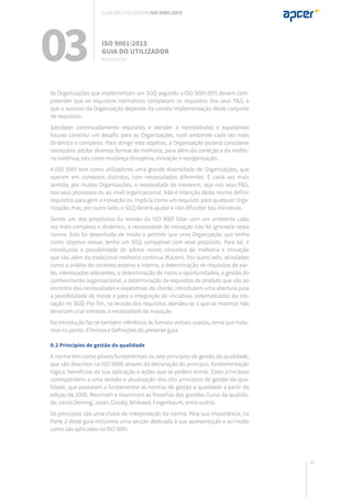 49
03 ISO 9001:2015
Guia do utilizador
introdução
As Organizações que implementam um SGQ segundo a ISO 9001:2015 devem com-
preender que os requisitos normativos completam os requisitos dos seus P&S, e
que o sucesso da Organização depende da correta implementação deste conjunto
de requisitos.
Satisfazer continuadamente requisitos e atender a necessidades e expetativas
futuras constitui um desafio para as Organizações, num ambiente cada vez mais
dinâmico e complexo. Para atingir este objetivo, a Organização poderá considerar
necessário adotar diversas formas de melhoria, para além da correção e da melho-
ria contínua, tais como mudança disruptiva, inovação e reorganização.
A ISO 9001 tem como utilizadores uma grande diversidade de Organizações, que
operam em contextos distintos, com necessidades diferentes. É cada vez mais
sentida, por muitas Organizações, a necessidade de inovarem, seja nos seus P&S,
nos seus processos ou ao nível organizacional. Não é intenção desta norma definir
requisitos para gerir a inovação ou impô-la como um requisito para qualquer Orga-
nização, mas, por outro lado, o SGQ deverá ajudar e não dificultar tais iniciativas.
Sendo um dos propósitos da revisão da ISO 9001 lidar com um ambiente cada
vez mais complexo e dinâmico, a necessidade de inovação não foi ignorada nesta
norma. Esta foi desenhada de modo a permitir que uma Organização que tenha
como objetivo inovar, tenha um SGQ compatível com esse propósito. Para tal, é
introduzida a possibilidade de adotar novos conceitos de melhoria e inovação
que vão além da tradicional melhoria contínua (Kaizen). Por outro lado, atividades
como a análise do contexto externo e interno, a determinação de requisitos de par-
tes interessadas relevantes, a determinação de riscos e oportunidades, a gestão do
conhecimento organizacional, a determinação de requisitos de produto que vão ao
encontro das necessidades e expetativas do cliente, introduzem uma abertura para
a possibilidade de inovar e para a integração de iniciativas sistematizadas da ino-
vação no SGQ. Por fim, na revisão dos requisitos atendeu-se a que os mesmos não
deveriam criar entraves à necessidade de inovação.
Na Introdução faz-se também referência às formais verbais usadas, tema que trata-
mos no ponto 3.Termos e Definições do presente guia.
0.2 Princípios de gestão da qualidade
A norma tem como pilares fundamentais os sete princípios de gestão da qualidade,
que são descritos na ISO 9000 através da declaração do princípio, fundamentação
lógica, benefícios da sua aplicação e ações que se podem tomar. Estes princípios
correspondem a uma revisão e atualização dos oito princípios de gestão da qua-
lidade, que passaram a fundamentar as normas de gestão a qualidade a partir da
edição de 2000. Reuniram e resumiram as filosofias dos grandes Gurus da qualida-
de, como Deming, Juran, Crosby, Ishikawa, Feigenbaum, entre outros.
Os princípios são uma chave de interpretação da norma. Pela sua importância, na
Parte 2 deste guia incluímos uma secção dedicada à sua apresentação e ao modo
como são aplicados na ISO 9001.
Guia do utilizador ISO 9001:2015
 