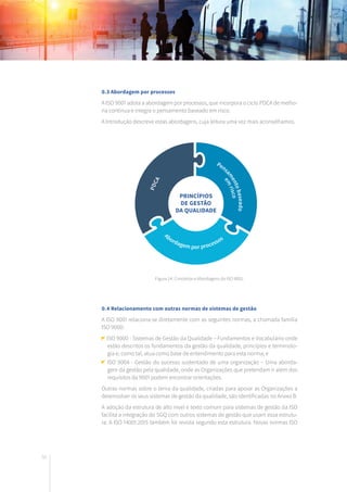 50
0.3 Abordagem por processos
A ISO 9001 adota a abordagem por processos, que incorpora o ciclo PDCA de melho-
ria contínua e integra o pensamento baseado em risco.
A Introdução descreve estas abordagens, cuja leitura uma vez mais aconselhamos.
0.4 Relacionamento com outras normas de sistemas de gestão
A ISO 9001 relaciona-se diretamente com as seguintes normas, a chamada família
ISO 9000:
ISO 9000 - Sistemas de Gestão da Qualidade – Fundamentos e Vocabulário onde
estão descritos os fundamentos da gestão da qualidade, princípios e terminolo-
gia e, como tal, atua como base de entendimento para esta norma; e
ISO 9004 - Gestão do sucesso sustentado de uma organização – Uma aborda-
gem da gestão pela qualidade, onde as Organizações que pretendam ir além dos
requisitos da 9001 podem encontrar orientações.
Outras normas sobre o tema da qualidade, criadas para apoiar as Organizações a
desenvolver os seus sistemas de gestão da qualidade, são identificadas no Anexo B.
A adoção da estrutura de alto nível e texto comum para sistemas de gestão da ISO
facilita a integração do SGQ com outros sistemas de gestão que usam essa estrutu-
ra. A ISO 14001:2015 também foi revista segundo esta estrutura. Novas normas ISO
PRINCÍPIOS
DE GESTÃO
DA QUALIDADE
Figura 14: Conceitos e Abordagens da ISO 9001.
 