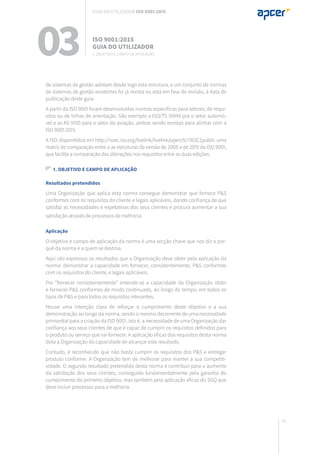51
de sistemas de gestão adotam desde logo esta estrutura, e um conjunto de normas
de sistemas de gestão existentes foi já revista ou está em fase de revisão, à data de
publicação deste guia.
A partir da ISO 9001 foram desenvolvidas normas específicas para setores, de requi-
sitos ou de linhas de orientação. São exemplo a ISO/TS 16949 pra o setor automó-
vel e as AS 9100 para o setor da aviação, ambas sendo revistas para alinhar com a
ISO 9001:2015.
A ISO disponibiliza em http://isotc.iso.org/livelink/livelink/open/tc176SC2public uma
matriz de comparação entre a as estruturas da versão de 2008 e de 2015 da ISO 9001,
que facilita a comparação das alterações nos requisitos entre as duas edições.
1. OBJETIVO E CAMPO DE APLICAÇÃO
Resultados pretendidos
Uma Organização que aplica esta norma consegue demonstrar que fornece P&S
conformes com os requisitos do cliente e legais aplicáveis, dando confiança de que
satisfaz as necessidades e expetativas dos seus clientes e procura aumentar a sua
satisfação através de processos de melhoria.
Aplicação
O objetivo e campo de aplicação da norma é uma secção chave que nos diz o por-
quê da norma e a quem se destina.
Aqui são expressos os resultados que a Organização deve obter pela aplicação da
norma: demonstrar a capacidade em fornecer, consistentemente, P&S conformes
com os requisitos do cliente, e legais aplicáveis.
Por “fornecer consistentemente” entende-se a capacidade da Organização obter
e fornecer P&S conformes de modo continuado, ao longo do tempo, em todos os
tipos de P&S e para todos os requisitos relevantes.
Houve uma intenção clara de reforçar o cumprimento deste objetivo e a sua
demonstração ao longo da norma, sendo o mesmo decorrente de uma necessidade
primordial para a criação da ISO 9001, isto é, a necessidade de uma Organização dar
confiança aos seus clientes de que é capaz de cumprir os requisitos definidos para
o produto ou serviço que vai fornecer. A aplicação eficaz dos requisitos desta norma
dota a Organização da capacidade de alcançar este resultado.
Contudo, é reconhecido que não basta cumprir os requisitos dos P&S e entregar
produto conforme. A Organização tem de melhorar para manter a sua competiti-
vidade. O segundo resultado pretendido desta norma é contribuir para o aumento
da satisfação dos seus clientes, conseguido fundamentalmente pela garantia do
cumprimento do primeiro objetivo, mas também pela aplicação eficaz do SGQ que
deve incluir processos para a melhoria.
03 ISO 9001:2015
Guia do utilizador
1. Objetivo e campo de aplicação
Guia do utilizador ISO 9001:2015
 