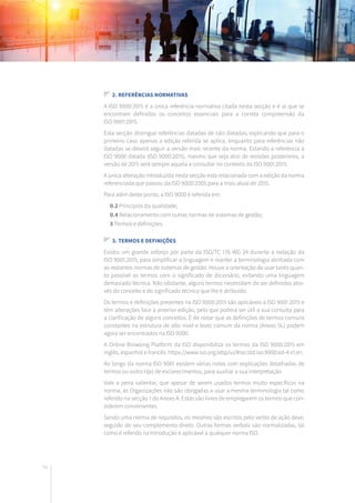 54
2. Referências normativas
A ISO 9000:2015 é a única referência normativa citada nesta secção e é aí que se
encontram definidos os conceitos essenciais para a correta compreensão da
ISO 9001:2015.
Esta secção distingue referências datadas de não datadas, explicando que para o
primeiro caso apenas a edição referida se aplica, enquanto para referências não
datadas se deverá seguir a versão mais recente da norma. Estando a referência à
ISO 9000 datada (ISO 9000:2015), mesmo que seja alvo de revisões posteriores, a
versão de 2015 será sempre aquela a consultar no contexto da ISO 9001:2015.
A única alteração introduzida nesta secção está relacionada com a edição da norma
referenciada que passou da ISO 9000:2005 para a mais atual de 2015.
Para além deste ponto, a ISO 9000 é referida em:
	 0.2 Princípios da qualidade;
	 0.4 Relacionamento com outras normas de sistemas de gestão;
	 3 Termos e definições.
3. Termos e definições
Existiu um grande esforço por parte da ISO/TC 176 WG 24 durante a redação da
ISO 9001:2015, para simplificar a linguagem e manter a terminologia alinhada com
as restantes normas de sistemas de gestão. Houve a orientação de usar tanto quan-
to possível os termos com o significado de dicionário, evitando uma linguagem
demasiado técnica. Não obstante, alguns termos necessitam de ser definidos atra-
vés do conceito e do significado técnico que lhe é atribuído.
Os termos e definições presentes na ISO 9000:2015 são aplicáveis à ISO 9001:2015 e
têm alterações face à anterior edição, pelo que poderá ser útil a sua consulta para
a clarificação de alguns conceitos. É de notar que as definições de termos comuns
constantes na estrutura de alto nível e texto comum da norma (Anexo SL) podem
agora ser encontrados na ISO 9000.
A Online Browsing Platform da ISO disponibiliza os termos da ISO 9000:2015 em
inglês, espanhol e francês: https://www.iso.org/obp/ui/#iso:std:iso:9000:ed-4:v1:en.
Ao longo da norma ISO 9001 existem várias notas com explicações detalhadas de
termos ou outro tipo de esclarecimentos, para auxiliar a sua interpretação.
Vale a pena salientar, que apesar de serem usados termos muito específicos na
norma, as Organizações não são obrigadas a usar a mesma terminologia tal como
referido na secção 1 do Anexo A. Estas são livres de empregarem os termos que con-
siderem convenientes.
Sendo uma norma de requisitos, os mesmos são escritos pelo verbo de ação deve,
seguido do seu complemento direto. Outras formas verbais são normalizadas, tal
como é referido na Introdução e aplicável a qualquer norma ISO.
 
