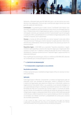 56
Adotando a liberdade dada pela ISO 9001:2015 para o uso dos termos que consi-
deramos mais adequados, chama-se aqui a atenção para alguns termos que neste
guia são usados de modo distinto.
Contratados – no presente guia é usado o termo “contratado” para traduzir “out-
sourcing”, na medida em que esta expressão é mais comum em português para tra-
duzir a relação direta entre a Organização que aplica a norma e a sua atividade de
contratação a terceiros, por oposição ao termo “subcontratado” que em português
é usado para referir a possibilidade de um contratado da Organização poder ou não
contratar um terceiro, isto é subcontratar.7
Pessoas – A versão de 2015 da ISO 9001 usa o termo “pessoas” onde antes referia
“recursos humanos”. Neste guia o termo “pessoas” é usado para falar indiscrimina-
damente dos colaboradores internos da Organização e das pessoas que atuam em
nome da mesma.
Requisitos legais - A ISO 9000 usa a expressão “requisitos estatutários e regula-
mentares” para especificar a natureza dos requisitos legais que a Organização deve
conhecer e cumprir. Em “1. Objetivo e campo de aplicação da norma” é dada a pos-
sibilidade de o expressar através do termo “requisitos legais”, opção escolhida na
elaboração deste guia.
Para simplificação do presente guia, utiliza-se a referência à ISO 9001:2015, devendo
ser considerado que a versão portuguesa é equivalente.
4. Contexto da organização
4.1 Compreender a organização e o seu contexto
Resultados pretendidos
O SGQ é apropriado para a realidade da Organização e eficaz em alcançar os resul-
tados pretendidos.
Aplicação
Cada Organização é diferente. Compreender o contexto da Organização pode ser
entendido como uma atividade de observação, análise e avaliação do interior
e exterior da Organização, para determinar fatores que a influenciam, positiva ou
negativamente. Estes podem afetar o seu propósito, a sua intenção estratégica e a
sua capacidade para atingir os resultados que pretende alcançar com o SGQ: a con-
formidade dos P&S com os requisitos dos clientes e legais, e o aumento da satisfa-
ção dos clientes. Ao considerá-los na definição do âmbito de aplicação do sistema,
a Organização assegura a adequação deste último. Sendo a informação aqui gerada
uma fonte para a determinação dos riscos e oportunidades que devem ser tratados,
os resultados aqui obtidos aumentam a probabilidade de sucesso para o alcance
dos resultados pretendidos.
7 • Até à edição de 2000 a norma usava o termo fornecedor onde agora nos referimos
à organização, consequentemente, nessa altura os contratados desta entidade eram referidos
como subcontratados. Este termo perdurou até hoje nas traduções portuguesas.
 