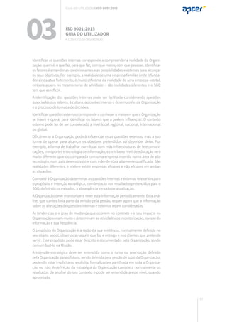 57
Identificar as questões internas corresponde a compreender a realidade da Organi-
zação: quem é, o que faz, para que faz, com que meios, com que pessoas. Identificar
os fatores é entender as condicionantes e as possibilidades existentes para alcançar
os seus objetivos. Por exemplo, a realidade de uma empresa familiar onde o funda-
dor ainda atua fortemente, é muito diferente da realidade de uma empresa estatal,
embora atuem no mesmo ramo de atividade – são realidades diferentes e o SGQ
tem que as refletir.
A identificação das questões internas pode ser facilitada considerando questões
associadas aos valores, à cultura, ao conhecimento e desempenho da Organização
e o processo de tomada de decisões.
Identificar questões externas corresponde a conhecer o meio em que a Organização
se insere e opera, para identificar os fatores que a podem influenciar. O contexto
externo pode ter de ser considerado a nível local, regional, nacional, internacional
ou global.
Dificilmente a Organização poderá influenciar estas questões externas, mas a sua
forma de operar para alcançar os objetivos pretendidos vai depender delas. Por
exemplo, a forma de trabalhar num local com más infraestruturas de telecomuni-
cações, transportes e tecnologia de informação, e com baixo nível de educação será
muito diferente quando comparada com uma empresa inserida numa área de alta
tecnologia, num país desenvolvido e com mão-de-obra altamente qualificada. São
realidades diferentes, e podem existir empresas eficazes e não eficazes em ambas
as situações.
Compete à Organização determinar as questões internas e externas relevantes para
o propósito e intenção estratégica, com impacto nos resultados pretendidos para o
SGQ, definindo os métodos, a abrangência e modo de atualização.
A Organização deve monitorizar e rever esta informação periodicamente. Esta aná-
lise, que dantes faria parte da revisão pela gestão, requer agora que a informação
sobre as alterações de questões internas e externas sejam consideradas.
As tendências e o grau de mudança que ocorrem no contexto e o seu impacto na
Organização variam muito e determinam as atividades de monitorização, revisão da
informação e sua frequência.
O propósito da Organização é a razão da sua existência, normalmente definida no
seu objeto social, observada naquilo que faz e entrega e nos clientes que pretende
servir. Esse propósito pode estar descrito e documentado pela Organização, sendo
comum fazê-lo na Missão.
A intenção estratégica deve ser entendida como o rumo ou orientação definido
pela Organização para o futuro, sendo definida pela gestão de topo da Organização,
podendo estar implícita ou explícita, formalizada e partilhada em toda a Organiza-
ção ou não. A definição da estratégia da Organização considera normalmente os
resultados da análise do seu contexto e pode ser entendida a este nível, quando
apropriado.
03 ISO 9001:2015
Guia do utilizador
4. Contexto da organização
Guia do utilizador ISO 9001:2015
 