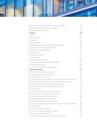 6.1.2 Planear as ações para tratar riscos e oportunidades	 91
6.2 Objetivos da qualidade e como os atingir	 94
6.3 Planeamento das alterações	 98
7. Suporte	 102
7.1 Recursos	 102
7.1.1 Generalidades	 102
7.1.2 Pessoas	 103
7.1.3 Infraestruturas	 104
7.1.4 Ambiente para a operacionalização dos processos	 108
7.1.5 Recursos de monitorização e medição	 111
7.1.6 Conhecimento organizacional	 116
7.2 Competência	 123
7.3 Consciencialização	 129
7.4 Comunicação	 131
7.5 Informação Documentada	 133
7.5.1 Informação documentada | Generalidades	 133
7.5.2 Criação e atualização	 136
7.5.3 Controlo da informação documentada	 137
8. Operacionalização 	 139
8.1 Planeamento e controlo operacional	 139
8.2 Requisitos para produtos e serviços	 143
8.2.1 Comunicação com o cliente 	 143
8.2.2 Determinação dos requisitos relacionados com produtos e serviços	 145
8.2.3 Revisão dos requisitos relacionados com produtos e serviços	 148
8.2.4 Alterações aos requisitos para produtos e serviços	 151
8.3 Design e desenvolvimento de produtos e serviços	 153
8.3.1 Generalidades	 153
8.3.2 Planeamento do design e desenvolvimento	 154
8.3.3 Entradas para o design e desenvolvimento	 155
8.3.4 Controlos do design e desenvolvimento	 156
8.3.5 Saídas do design e desenvolvimento	 157
8.3.6 Alterações ao design e desenvolvimento	 158
8.4 Controlo dos processos, produtos e serviços de fornecedores externos 	 163
8.4.1 Generalidades	 163
8.4.2 Tipo e extensão de controlo	 166
8.4.3 Informação para fornecedores externos	 168
8.5 Produção e prestação do serviço	 170
8.5.1 Controlo da produção e do fornecimento do serviço	 170
 