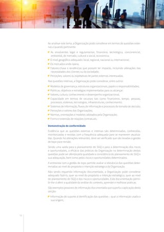 58
Ao analisar este tema, a Organização pode considerar em termos de questões exter-
nas e quando pertinente:
	As envolventes legal e regulamentar, financeira, tecnológica, concorrencial,
ambiental, de mercado, cultural e social, económica;
O nível geográfico adequado: local, regional, nacional ou internacional;
Os mercados onde opera;
	Fatores-chave e tendências que possam ter impacto, incluindo alterações das
necessidades dos clientes ou da sociedade;
Perceções, valores ou expetativas de partes externas interessadas.
Nas questões internas, a Organização pode considerar, entre outros:
Modelos de governança, estruturas organizacionais, papéis e responsabilidades;
Políticas, objetivos e estratégias implementadas para os alcançar;
Valores, cultura, conhecimento e desempenho organizacional;
	Capacidade em termos de recursos tais como financeiros, tempo, pessoas,
processos, sistemas, tecnologias, infraestruturas, conhecimento;
Sistemas de informação, fluxos de informação e processos de tomada de decisão;
Perceções e valores das Organizações;
Normas, orientações e modelos adotados pela Organização;
Forma e extensão de relações contratuais.
Demonstração de conformidade
Evidência que as questões externas e internas são determinadas, conhecidas,
monitorizadas e revistas com a frequência adequada para se manterem atualiza-
das. Quando há alterações relevantes, deve ser verificado que são levadas à gestão
de topo para revisão.
Sendo uma saída para o planeamento do SGQ e para a determinação dos riscos
e oportunidades, a eficácia das práticas da Organização na determinação destas
questões pode ser aferida pela qualidade e consistência do planeamento do SGQ e
sua adequação, bem como pelos riscos e oportunidades determinados.
A entrevista com a gestão de topo permite avaliar a relevância das questões deter-
minadas ao nível do propósito e intenção estratégica da Organização.
Não sendo requerida informação documentada, a Organização pode considerar
adequado fazê-lo, quer ao nível do propósito e intenção estratégica, quer ao nível
do planeamento do SGQ e dos riscos e oportunidades. Esta documentação permi-
tir-lhe-á aferir a qualidade da análise do contexto, aprender e melhorar práticas.
São exemplos possíveis de informação documentada que suporta a aplicação desta
secção:
Informação de suporte à identificação das questões – qual a informação usada e
sua origem;
 