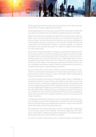 60
A Organização deve determinar quem são os seus clientes e quem são as autorida-
des que definem requisitos legais para os seus P&S.
Muitas Organizações têm mais do que um tipo de cliente. Noutras são os clientes dos
seus clientes mais diretos cujas necessidades e expetativas devem ser atendidas.
Podem existir diferentes autoridades que determinam requisitos para os P&S que
podem incluir requisitos específicos dos P&S em si, como também requisitos rela-
tivos ao design e ao desenvolvimento dos produtos, aos recursos empregues, às
qualificações das pessoas, aos processos, ao seu controlo e medição. São exemplos
o desenvolvimento de dispositivos médicos, um serviço hospitalar, o controlo da
produção de certos produtos que podem ter impacto na segurança dos utilizado-
res, entre muitos outros.
Outras partes interessadas podem ter impacto na capacidade da Organização for-
necer os seus produtos. O exemplo mais óbvio são as que se encontram na cadeia
de abastecimento e de distribuição dos P&S. Compreender o modo como os for-
necedores, parceiros e outros se relacionam com a Organização e podem afetar a
capacidade desta fornecer P&S, bem como influenciar a determinação dos seus
requisitos, permite recolher informação para a definição do âmbito do SGQ e para
o seu adequado planeamento, através do desenho subsequente dos processos e a
consideração dos riscos e oportunidades que daí advêm.
Os concorrentes são, na maioria dos contextos em que as Organizações se movi-
mentam, outra das partes interessadas com impacto relevante, pelo que é impor-
tante conhecer e mesmo antecipar o modo como podem afetar a capacidade da
Organização satisfazer os seus clientes.
Ao nível da sociedade, outras partes interessadas podem afetar a capacidade da
Organização satisfazer os seus clientes, pela influência que podem ter nas suas
escolhas e mesmo na definição da regulamentação aplicável. São exemplos mais
comuns as Organizações governamentais, não-governamentais, setoriais ou outras,
os media, Organizações de defesa do consumidor que emanam recomendações ou
dão informações sobre os P&S para os seus utilizadores, que podem influenciar as
suas escolhas. Por vezes referem-se diretamente ao P&S e às suas características,
outras vezes relacionam-se com aspetos ambientais, económicos ou sociais asso-
ciados a esses bens.
A metodologia utilizada para identificar as partes interessadas e determinar requi-
sitos relevantes é uma escolha da Organização, não sendo contudo uma atividade
pontual. A ISO 9001 requer que a Organização monitorize e reveja a informação das
partes interessadas e dos seus requisitos relevantes.
Esta secção está intimamente associada à secção 4.1 Compreender a organização
e o seu contexto, porque é difícil entender o contexto da Organização sem enten-
der as necessidades e expetativas das partes interessadas, e como podem afetar a
Organização, sendo que o inverso também é verdadeiro.
No Anexo A é também clarificado que não se pretende alargar a abrangência da
 