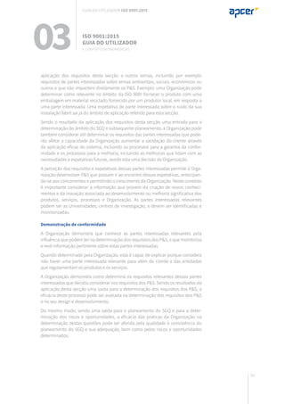 61
aplicação dos requisitos desta secção a outros temas, incluindo por exemplo
requisitos de partes interessadas sobre temas ambientais, sociais, económicos ou
outros e que não impactem diretamente os P&S. Exemplo: uma Organização pode
determinar como relevante no âmbito da ISO 9001 fornecer o produto com uma
embalagem em material reciclado fornecido por um produtor local, em resposta a
uma parte interessada. Uma expetativa de parte interessada sobre o ruído da sua
instalação fabril sai já do âmbito de aplicação referido para esta secção.
Sendo o resultado da aplicação dos requisitos desta secção uma entrada para a
determinação do âmbito do SGQ e subsequente planeamento, a Organização pode
também considerar útil determinar os requisitos das partes interessadas que pode-
rão afetar a capacidade da Organização aumentar a satisfação do cliente através
da aplicação eficaz do sistema, incluindo os processos para a garantia da confor-
midade e os processos para a melhoria, incluindo as melhorias que lidam com as
necessidades e expetativas futuras, sendo esta uma decisão da Organização.
A perceção dos requisitos e expetativas dessas partes interessadas permite à Orga-
nização desenvolver P&S que possam ir ao encontro dessas expetativas, antecipan-
do-se aos concorrentes e permitindo o crescimento da Organização. Neste contexto
é importante considerar a informação que provém da criação de novos conheci-
mentos e da inovação associada ao desenvolvimento ou melhoria significativa dos
produtos, serviços, processos e Organização. As partes interessadas relevantes
podem ser as Universidades, centros de investigação, e devem ser identificadas e
monitorizadas.
Demonstração de conformidade
A Organização demonstra que conhece as partes interessadas relevantes pela
influência que podem ter na determinação dos requisitos dos P&S, e que monitoriza
e revê informação pertinente sobre estas partes interessadas.
Quando determinado pela Organização, esta é capaz de explicar porque considera
não haver uma parte interessada relevante para além do cliente e das entidades
que regulamentam os produtos e os serviços.
A Organização demonstra como determina os requisitos relevantes dessas partes
interessadas que decidiu considerar nos requisitos dos P&S. Sendo os resultados da
aplicação desta secção uma saída para a determinação dos requisitos dos P&S, a
eficácia deste processo pode ser avaliada na determinação dos requisitos dos P&S
e no seu design e desenvolvimento.
Do mesmo modo, sendo uma saída para o planeamento do SGQ e para a deter-
minação dos riscos e oportunidades, a eficácia das práticas da Organização na
determinação destas questões pode ser aferida pela qualidade e consistência do
planeamento do SGQ e sua adequação, bem como pelos riscos e oportunidades
determinados.
03 ISO 9001:2015
Guia do utilizador
4. Contexto da organização
Guia do utilizador ISO 9001:2015
 