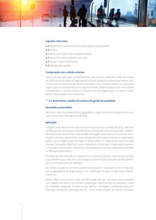 62
Ligações relevantes
4.3 Determinar o âmbito do sistema de gestão da qualidade
5.2 Política
6.1 Ações para tratar riscos e oportunidades
8.2 Requisitos para produtos e serviços
8.3 Design e desenvolvimento
9.3 Revisão pela gestão
Comparação com a edição anterior
Este é um requisito novo na ISO 9001:2015, em relação à ISO 9001:2008. Na edição
de 2008, tal como nesta, a Organização tinha de fornecer produtos que fossem con-
formes com os requisitos do cliente, entendido como o cliente direto, e os requisitos
legais, sejam os estatutários ou os regulamentares, determinados pelas autoridades
competentes. A norma introduz a possibilidade da Organização considerar outras
partes interessadas e seus requisitos.
4.3 Determinar o âmbito do sistema de gestão da qualidade
Resultados pretendidos
Definição clara dos limites físicos, geográficos, organizacionais e dos produtos, ser-
viços e processos abrangidos pelo SGQ.
Aplicação
A Organização deve definir, documentar e disponibilizar o âmbito do SGQ, referindo
os P&S que são fornecidos e identificando os limites do sistema de gestão. O âmbito
deve descrever claramente o tipo de P&S abrangidos pelo sistema e transmitir infor-
mação suficiente, prevenindo a transmissão de informação errónea ou enganadora
sobre o que a Organização abrange no SGQ e sobre o é capaz de fornecer aos seus
clientes. Deve estar disponível, pois é através do âmbito que a Organização comuni-
ca às partes interessadas relevantes, nomeadamente clientes e potenciais clientes,
os P&S que disponibiliza.
Por tipos de P&S entende-se, nesta norma, uma descrição dos mesmos que permita
a sua identificação, mas não uma listagem pormenorizada de todos os P&S ofereci-
dos ou a transposição de catálogos.
Os limites do sistema também podem ser analisados na perspetiva dos limites físi-
cos ou geográficos da Organização e da clarificação do que a Organização efetiva-
mente faz.
Assim, referir unicamente o tipo de P&S pode não ser suficiente para transmitir
com clareza o âmbito e seus limites. A descrição macro do tipo de processos, como
por exemplo produção, transformação, fabrico, montagem, comercialização, dis-
tribuição, transporte, prestação de, etc., é um modo simples de indicar a atuação
 