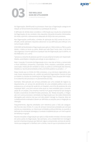 63
da Organização, identificando os processos chave que a Organização assegura em
relação ao fornecimento do produto ou à prestação do serviço.
A definição do âmbito deve considerar a informação que resulta da compreensão
da Organização, do seu contexto e dos requisitos relevantes de partes interessadas,
de modo a permitir o planeamento adequado do SGQ e dos seus processos.
Nas Organizações certificadas, o âmbito de aplicação do SGQ consta do seu cer-
tificado, sendo aplicáveis requisitos adicionais na sua definição para reforçar uma
comunicação credível.
A ISO 9001 dá flexibilidade à Organização para aplicar o SGQ a todos os P&S ou parte
destes, a todos os locais ou parte, desde que tudo fique muito claro, e de forma
não enganosa. A norma aplica-se a qualquer tipo de Organização, que se define, na
ISO 9000:2015, 3.2.1, como:
“pessoa ou conjunto de pessoas que tem as suas próprias funções com responsabi-
lidades, autoridades e relações para atingir os seus objetivos. (…)
Nota 1 à secção: O conceito de Organização inclui, mas não se limita a, comerciante
a título individual, companhia, corporação, firma, empresa, autoridade, parceria,
associação, instituição de caridade ou outra, ou parte ou combinação das mesmas,
dotadas ou não de personalidade jurídica, de direito público ou privado. (…)”
Daqui resulta que os limites do SGQ, processos, a sua estrutura organizativa, pes-
soas, locais, equipamentos, etc., podem ser parte de Organizações maiores em que
se inserem ou resultar da combinação de Organizações. Estas situações têm impac-
to no desenho dos processos e no planeamento do SGQ.
Exemplos: SGQ aplicado aos serviços prestados por uma unidade de negócio ou
departamento, um serviço de atendimento de uma entidade pública como uma
autarquia ou um serviço de saúde de um Hospital, uma linha de produtos de uma
instalação fabril, uma joint venture entre duas ou mais entidades para a concreti-
zação de um projeto, uma empresa inserida num grupo empresarial que assegura
funções corporativas de determinados processos, etc. Nestas situações, a integra-
ção com outros processos e atividades da Organização que não estão diretamente
abrangidos pelo sistema mas que com eles podem interagir ou impactar, deve ser
cuidadosamente analisada e devem ser definidas as soluções para a integração ou
interação.
Frequentemente, algumas atividades com relevância para o SGQ são assegura-
das fora dos seus limites. É o caso de serviços transversais prestados por serviços
centrais ou corporativos, ou mesmo por entidades jurídicas distintas, ou quando a
definição da orientação estratégica e contexto é estabelecida por um nível superior
de liderança no grupo.
Noutras situações a Organização que aplica o SGQ recebe entradas e fornece saídas
de outras partes da Organização. São exemplos: uma unidade fabril de montagem
que tem empresas do grupo que fabricam alguns componentes; serviços de atendi-
mento que asseguram a interface com o cliente, mas em que os processos de reali-
03 ISO 9001:2015
Guia do utilizador
4. Contexto da organização
Guia do utilizador ISO 9001:2015
 
