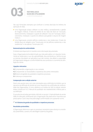 65
São aqui fornecidos exemplos que clarificam a correta descrição de âmbitos de
aplicação do SGQ:
Uma Organização produz software na área médica, nomeadamente a gestão
de imagens médicas. O texto do âmbito do seu SGQ não deve ser “conceção,
desenvolvimento, instalação e suporte de software”, mas sim “conceção, desen-
volvimento, instalação e suporte de software para gestão e arquivo de imagem
médica”;
Uma Organização constrói edifícios residenciais e não residenciais. O texto do
âmbito deve ser redigido como “Construção civil de edifícios residenciais e não
residenciais” e não apenas “Construção civil”.
Demonstração de conformidade
O âmbito está disponível e é mantido como informação documentada.
Caso a Organização tenha determinado que não pode aplicar um requisito, funda-
menta as razões para a sua não aplicabilidade, documentando-as. Verifica-se que
as mesmas não podem ser aplicadas e que não o sendo, não afetam a capacidade
da Organização assegurar a conformidade dos seus produtos e o aumento da satis-
fação do cliente.
Ligações relevantes
4.1 Compreender a organização e o seu contexto
4.2 Compreender as necessidades e expetativas das partes interessadas
4.4 Sistema de gestão da qualidade e respetivos processos
5.1 Liderança e compromisso
Comparação com a edição anterior
Esta é uma secção nova, com mais orientações para a definição do âmbito, que se
aproxima da definição do âmbito tal como requerida nos certificados de conformi-
dade das Organizações. A única referência ao âmbito do SGQ na edição anterior
estava contida em 4.2.2. Manual da qualidade não estabelecendo critérios para a
sua definição.
O conceito de exclusões permitidas, definido na secção 1.2 Aplicabilidade da versão
2008, foi reforçado, enfatizando que a Organização não pode excluir requisitos que
possa aplicar. Caso o faça não pode alegar conformidade com a presente norma.
4.4 Sistema de gestão da qualidade e respetivos processos
Resultados pretendidos
A Organização determina e gere os processos necessários para alcançar os resulta-
dos pretendidos, usando uma abordagem sistémica de gestão.
03 ISO 9001:2015
Guia do utilizador
4. Contexto da organização
Guia do utilizador ISO 9001:2015
 