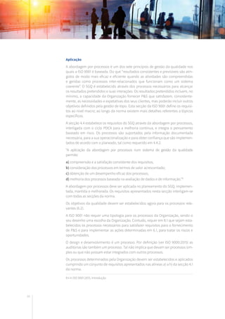 66
Aplicação
A abordagem por processos é um dos sete princípios de gestão da qualidade nos
quais a ISO 9001 é baseada. Diz que “resultados consistentes e previsíveis são atin-
gidos de modo mais eficaz e eficiente quando as atividades são compreendidas
e geridas como processos inter-relacionados que funcionam como um sistema
coerente”. O SGQ é estabelecido através dos processos necessários para alcançar
os resultados pretendidos e suas interações. Os resultados pretendidos incluem, no
mínimo, a capacidade da Organização fornecer P&S que satisfazem, consistente-
mente, as necessidades e expetativas dos seus clientes, mas poderão incluir outros
objetivos definidos pela gestão de topo. Esta secção da ISO 9001 define os requisi-
tos ao nível macro; ao longo da norma existem mais detalhes referentes a tópicos
específicos.
A secção 4.4 estabelece os requisitos do SGQ através da abordagem por processos,
interligada com o ciclo PDCA para a melhoria contínua, e integra o pensamento
baseado em risco. Os processos são suportados pela informação documentada
necessária, para a sua operacionalização e para obter confiança que são implemen-
tados de acordo com o planeado, tal como requerido em 4.4.2.
“A aplicação da abordagem por processos num sistema de gestão da qualidade
permite:
a) compreensão e a satisfação consistente dos requisitos;
b) consideração dos processos em termos de valor acrescentado;
c) obtenção de um desempenho eficaz dos processos;
d) melhoria dos processos baseada na avaliação de dados e de informação.”8
A abordagem por processos deve ser aplicada no planeamento do SGQ, implemen-
tada, mantida e melhorada. Os requisitos apresentados nesta secção interligam-se
com todas as secções da norma.
Os objetivos da qualidade devem ser estabelecidos agora para os processos rele-
vantes (6.2).
A ISO 9001 não requer uma tipologia para os processos da Organização, sendo o
seu desenho uma escolha da Organização. Contudo, requer em 8.1 que sejam esta-
belecidos os processos necessários para satisfazer requisitos para o fornecimento
de P&S e para implementar as ações determinadas em 6.1, para tratar os riscos e
oportunidades.
O design e desenvolvimento é um processo. Por definição (ver ISO 9000:2015) as
auditorias são também um processo. Tal não implica que devam ser processos sim-
ples ou que não possam estar integrados com outros processos.
Os processos determinados pela Organização devem ser estabelecidos e aplicados
cumprindo um conjunto de requisitos apresentados nas alíneas a) a h) da secção 4.1
da norma.
8 • in ISO 9001:2015, Introdução
 