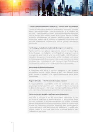 68
Critérios e métodos para operacionalização e controlo eficaz dos processos
Esta fase de planeamento deve utilizar o pensamento baseado em risco para
definir o grau de formalidade e rigor necessários para se ter confiança nos
processos. Quanto maior a criticidade e as consequências potenciais de uma
falha do processo, mais rigorosos devem ser os critérios, métodos utilizados
e controlos implementados. Os critérios e métodos podem incluir, entre
outras coisas, necessidades de instruções de trabalho e outra documentação,
requisitos em termos de competência de pessoas, grau de automação do
processo, etc.
Monitorização, medição e indicadores de desempenho necessários
Aqui também deve ser aplicado o pensamento baseado em risco. O grau
de monitorização e as medições a serem feitas devem ser proporcionais às
consequências potenciais de uma não-conformidade. A identificação de
indicadores de desempenho apropriados facilita a avaliação contínua ou
periódica da capacidade do processo em alcançar os resultados pretendidos,
permitindo assim a introdução de maior rigor ou até maior flexibilidade na
monitorização e medição, conforme o grau de confiança demonstrado.
Recursos necessários disponibilizados
A Organização deve alocar os recursos apropriados a cada processo
(equipamento, pessoas, tempo, informação etc.). Deve também decidir
qual a informação necessária (quer a gerada internamente, quer a gerada
externamente).
Responsabilidades e autoridades atribuídas aos processos
As responsabilidades e autoridades podem ser centralizadas para cada
processo (por exemplo, definindo quem é o “Gestor” ou “Dono” do processo),
ou descentralizadas, com a distribuição das responsabilidades e autoridades
entre as diversas funções e pessoas que contribuem para o processo.
Tratar riscos e oportunidades que foram determinados em 6.1
Nem todos os processos de um SGQ representam o mesmo nível de risco
em termos da capacidade da Organização atingir os seus objetivos. Alguns
processos necessitam de planeamento rigoroso, com critérios e métodos
bastante detalhados e controlo em todas as etapas, porque as consequências
de uma não conformidade podem ser desastrosas. Para outros processos,
com impacto menor, pode ser suficiente um planeamento e controlo mais
informal, usando o ciclo PDCA para corrigir e melhorar eventuais não-
conformidades que surjam.
 