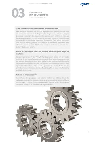 69
Tratar riscos e oportunidades que foram determinados em 6.1
Nem todos os processos de um SGQ representam o mesmo nível de risco
em termos da capacidade da Organização atingir os seus objetivos. Alguns
processos necessitam de planeamento rigoroso, com critérios e métodos
bastante detalhados e controlo em todas as etapas, porque as consequências
de uma não conformidade podem ser desastrosas. Para outros processos,
com impacto menor, pode ser suficiente um planeamento e controlo mais
informal, usando o ciclo PDCA para corrigir e melhorar eventuais não-
conformidades que surjam.
Avaliar os processos e alterá-los, quando necessário para atingir os
resultados
Isto corresponde ao “A” do PDCA, fechando-se assim o ciclo em termos de
definição de processos. Dependendo do grau de detalhe do planeamento (que
por sua vez depende do risco), e da avaliação dos resultados obtidos, pode
ser necessário implementar ações para tornar o planeamento e controlo mais
rigoroso e detalhado, ou até o oposto – pode ser que os resultados obtidos
permitam mais flexibilidade, com eventuais reduções de custo e melhorias na
agilidade do processo.
Melhorar os processos e o SGQ
As melhorias dos processos e do sistema podem ser obtidos através de
melhorias contínuas (tipo Kaizen, usando ferramentas tradicionais como Planos
de Sugestões, Ciclos de Controlo de Qualidade e outros e através de mudanças
disruptivas, inovação, ou transformação organizacional.
03 ISO 9001:2015
Guia do utilizador
4. Contexto da organização
Guia do utilizador ISO 9001:2015
 