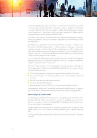 70
A determinação dos processos e o seu planeamento devem considerar as questões
internas e externas relevantes (4.1), os requisitos relevantes das partes interessadas
relevantes (4.2), o âmbito determinado para o SGQ (4.3) e os riscos e oportunidades
determinados em 6.1, assegurando deste modo a sua adequação à Organização, ao
seu contexto e aos resultados pretendidos do SGQ.
É de reforçar que a norma não requer que os riscos e oportunidades sejam determi-
nados por processos, mas que os processos assegurem o seu tratamento, tal como
planeado em 6.1.
Clarifica-se, aqui, que “determinar critérios e métodos, incluindo a medição, moni-
torização e indicadores de desempenho relacionados, necessários para assegurar a
operacionalização e controlo eficazes” não implica que sejam determinadas medi-
ções quantitativas ou associados indicadores de desempenho para todos os pro-
cessos. A medição e a monitorização devem ser determinadas para cada processo e
adequadas para assegurar o seu controlo.
Os indicadores de desempenho devem ser relevantes para avaliar em que medida
os processos alcançam os resultados pretendidos do SGQ e os objetivos estabeleci-
dos para os processos relevantes em 6.2.
Em 4.4.2 é requerido que a operacionalização dos processos esteja suportada por
informação documentada, competindo à Organização definir a necessária. Tal vai
depender de fatores como:
Criticidade do processo em alcançar os resultados pretendidos do sistema;
	Grau de confiança nos resultados obtidos com a documentação atual do
processo;
Grau de competência das pessoas envolvidas;
Grau de automação do processo;
Requisitos específicos da ISO 9001, dos clientes e da legislação relevante.
Deve, também, definir qual a informação documentada que deve reter, os registos,
para ter confiança que os processos são conduzidos de acordo com o planeado.
Demonstração de conformidade
Cabe à Organização demonstrar que a forma como gere os seus processos permi-
te obter confiança na sua capacidade em alcançar os resultados pretendidos que,
como mínimo, devem incluir a entrega de P&S que satisfaçam, de forma consisten-
te, os requisitos dos clientes e legais.
A Organização determina quais são os processos necessários para alcançar os resul-
tados pretendidos do SGQ e para satisfazer os requisitos para o fornecimento de
P&S.
Esses processos estão determinados e são conduzidos de acordo com o requerido
em 4.4.1.
 