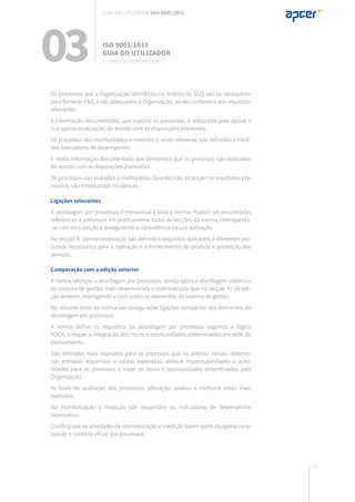 71
Os processos que a Organização identificou no âmbito do SGQ são os necessários
para fornecer P&S, e são adequados à Organização, ao seu contexto e aos requisitos
relevantes.
A informação documentada, que suporta os processos, é adequada para apoiar a
sua operacionalização, de acordo com as disposições planeadas.
Os processos são monitorizados e medidos e, onde relevante, são definidos e medi-
dos indicadores de desempenho.
É retida informação documentada que demonstra que os processos são realizados
de acordo com as disposições planeadas.
Os processos são avaliados e melhorados. Quando não alcançam os resultados pla-
neados, são introduzidas mudanças.
Ligações relevantes
A abordagem por processos é transversal a toda a norma. Podem ser encontradas
referências a processos em praticamente todas as secções da norma, interligando-
-se com esta secção e assegurando a consistência da sua aplicação.
Na secção 8. Operacionalização são definidos requisitos aplicáveis a diferentes pro-
cessos necessários para a operação e o fornecimento do produto e prestação dos
serviços.
Comparação com a edição anterior
A norma reforçou a abordagem por processos, sendo agora a abordagem sistémica
do sistema de gestão, mais desenvolvida e sistematizada que na secção 4.1 da edi-
ção anterior, interligando-a com todos os elementos do sistema de gestão.
No restante texto da norma são asseguradas ligações constantes aos elementos da
abordagem por processos.
A norma define os requisitos da abordagem por processos segundo a lógica
PDCA, e requer a integração dos riscos e oportunidades determinados em sede de
planeamento.
São definidos mais requisitos para os processos que na anterior versão: determi-
nar entradas requeridas e saídas esperadas, atribuir responsabilidades e auto-
ridades para os processos e tratar os riscos e oportunidades determinados pela
Organização.
As fases de avaliação dos processos, alteração, análise e melhoria estão mais
explícitas.
Na monitorização e medição são requeridos os indicadores de desempenho
necessários.
Clarifica que as atividades de monitorização e medição fazem parte da operaciona-
lização e controlo eficaz dos processos.
03 ISO 9001:2015
Guia do utilizador
4. Contexto da organização
Guia do utilizador ISO 9001:2015
 