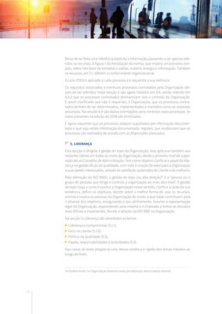72
Deixa de ser feita uma referência explícita a informação, passando a ser apenas refe-
ridos os recursos. A figura 1 da Introdução da norma, que mostra um processo sim-
ples, refere três tipos de entradas e saídas: matéria, energia e informação. Também
os recursos, em 7.1, referem o conhecimento organizacional.
O ciclo PDCA é aplicado a cada processo e é requerida a sua melhoria.
Os requisitos associados a eventuais processos contratados pela Organização dei-
xam de ser referidos nesta secção e são agora tratados em 8.4, sendo referido em
8.4.2 que os processos contratados permanecem sob o controlo da Organização.
É assim clarificado que não é requerido, à Organização, que os processos contra-
tados tenham de ser determinados, implementados e mantidos como os restantes
processos. Na secção 8.4 são dadas orientações para controlar esses processos. As
notas presentes na edição de 2008 são eliminadas.
É agora requerido que os processos estejam suportados por informação documen-
tada e que seja retida informação documentada, registos, que evidenciem que os
processos são realizados de acordo com as disposições planeadas.
5. LIDERANÇA
Esta secção é dirigida à gestão do topo da Organização, mas aplica-se também aos
restantes líderes em todos os níveis da Organização, desde o primeiro nível de super-
visão até ao Conselho de Administração. Tem como objetivo clarificar o papel da lide-
rança na gestão eficaz da qualidade, com vista a criação de valor para a Organização
e suas partes interessadas, através da satisfação sustentada do cliente e da melhoria.
Pela definição da ISO 9000, a gestão de topo (ou alta direção)9
é a “pessoa ou o
grupo de pessoas que dirige e controla a organização ao mais alto nível”. A gestão
de topo traça o rumo e conduz a Organização nesse sentido, clarifica a razão da sua
existência, define os objetivos, decide sobre a melhor forma de usar os recursos,
orienta e inspira as pessoas da Organização de modo a que estas contribuam para
o alcance dos objetivos, assegurando o seu alinhamento. Assume a representação
legal da Organização, respondendo pela mesma e é chamada a tomar as decisões
mais difíceis e importantes. Decide a adoção da ISO 9001 na Organização.
Na secção 5 Liderança são abordados os temas:
Liderança e compromisso (5.1.1);
Foco no cliente (5.1.2);
Política da qualidade (5.2);
Papéis, responsabilidades e autoridades (5.3).
Nas caixas de texto propõe-se uma leitura sintética e rápida dos temas tratados ao
longo do texto.
9 • Podem existir na Organização diversos níveis de liderança, tema tratado adiante.
 