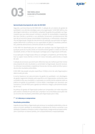 73
03 ISO 9001:2015
Guia do utilizador
Apresentação da proposta de valor da ISO 9001
Segundo a primeira frase da ISO 9001:2015, “a adoção de um sistema de gestão da
qualidade é uma decisão estratégica para uma organização”. A ISO 9001 define uma
abordagem sistemática, normalizada e adaptável da gestão da qualidade nas Orga-
nizações para que estas possam conhecer e atender às necessidades e expetativas
dos seus clientes e aumentar a sua satisfação, fornecendo consistentemente P&S
que vão ao encontro dessas necessidades e expetativas, e melhorando o desempe-
nho da Organização. Dispõe de mecanismos de avaliação, que permitem às Organi-
zações determinar a confiança na sua capacidade de obter os resultados pretendi-
dos, podendo demonstrá-lo a terceiros através da certificação.
A ISO 9001 foi desenhada para ser usada por qualquer tipo de Organização em
qualquer ponto do mundo, tendo um reconhecimento global e a todos os níveis da
sociedade, sendo um fator de reputação e prestígio para a Organização certificada.
A sua aplicação na Organização reforça as vantagens competitivas, permitindo fide-
lizar ou captar novos clientes e entrar em novos mercados, potenciando a criação
de valor.
A adoção de processos que estimulam diferentes tipos de melhoria permite manter
essa proposta de valor atualizada ou aumentada na Organização. Quando necessá-
rio antecipar necessidades e expetativas futuras dos clientes, pode contribuir para o
alcance dos resultados pretendidos.
A ISO 9001 não propõe soluções específicas. O SGQ é único de cada Organização e
determinado por esta.
A norma baseia-se nos sete princípios da gestão da qualidade e em abordagens
de gestão largamente testadas pela experiência em Organizações conhecidas pela
consistência dos seus resultados, e suportados no conhecimento existente sobre as
práticas de gestão da qualidade. A norma adota a abordagem por processos que
incorpora o ciclo de PDCA para a gestão da melhoria e integra o pensamento basea-
do em risco.
As práticas de gestão da Organização podem ser comparadas com estes requisitos
para avaliar a medida em que eles são cumpridos e se os resultados alcançados vão
ao encontro dos resultados pretendidos pela Organização para o SGQ.
5.1 Liderança e compromisso
Resultados pretendidos
AgestãodetopolideraaOrganizaçãoparaalcançarosresultadospretendidos,entre os
quais se incluem satisfazer as necessidades e expetativas do cliente e aumentar a sua
satisfação.EstabeleceadireçãoeconduzaOrganização,assegurandoquetodosconhe-
cem e caminham no mesmo sentido, com comprometimento e responsabilidade.
5. Liderança
Guia do utilizador ISO 9001:2015
 