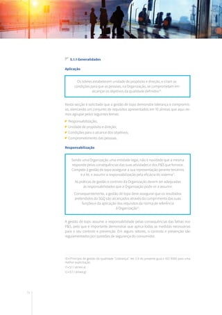 74
5.1.1 Generalidades
Aplicação
Nesta secção é solicitado que a gestão de topo demonstre liderança e compromis-
so, elencando um conjunto de requisitos apresentados em 10 alíneas que aqui ire-
mos agrupar pelos seguintes temas:
Responsabilização;
Unidade de propósito e direção;
Condições para o alcance dos objetivos;
Comprometimento das pessoas.
Responsabilização
A gestão de topo assume a responsabilidade pelas consequências das falhas nos
P&S, pelo que é importante demonstrar que aplica todas as medidas necessárias
para o seu controlo e prevenção. Em alguns setores, o controlo e prevenção são
regulamentados por questões de segurança do consumidor.
Os líderes estabelecem unidade de propósito e direção, e criam as
condições para que as pessoas, na Organização, se comprometam em
alcançar os objetivos da qualidade definidos10
.
Sendo uma Organização uma entidade legal, não é novidade que a mesma
responde pelas consequências das suas atividades e dos P&S que fornece.
Compete à gestão de topo assegurar a sua representação perante terceiros
e a lei, e assumir a responsabilização pela eficácia do sistema11
.
As práticas de gestão e controlo da Organização devem ser adequadas
às responsabilidades que a Organização pode vir a assumir.
Consequentemente, a gestão de topo deve assegurar que os resultados
pretendidos do SGQ são alcançados através do cumprimento das suas
funções e da aplicação dos requisitos da norma de referência
à Organização12
.
10 • Princípio de gestão da qualidade “Liderança”. Ver 2.9 do presente guia e ISO 9000 para uma
melhor explicitação.
11 • 5.1.1 alínea a)
12 • 5.1.1 alínea g)
 