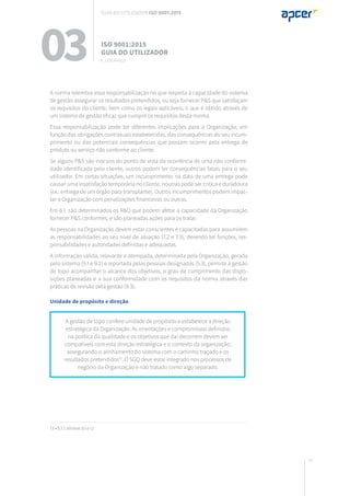 75
A gestão de topo confere unidade de propósito e estabelece a direção
estratégica da Organização. As orientações e compromissos definidos
na política da qualidade e os objetivos que daí decorrem devem ser
compatíveis com esta direção estratégica e o contexto da organização,
assegurando o alinhamento do sistema com o caminho traçado e os
resultados pretendidos13
. O SGQ deve estar integrado nos processos de
negócio da Organização e não tratado como algo separado.
13 • 5.1.1 alíneas b) e c)
A norma relembra essa responsabilização no que respeita à capacidade do sistema
de gestão assegurar os resultados pretendidos, ou seja fornecer P&S que satisfaçam
os requisitos do cliente, bem como os legais aplicáveis, o que é obtido através de
um sistema de gestão eficaz que cumpre os requisitos desta norma.
Essa responsabilização pode ter diferentes implicações para a Organização, em
função das obrigações contratuais estabelecidas, das consequências do seu incum-
primento ou das potenciais consequências que possam ocorrer pela entrega de
produto ou serviço não conforme ao cliente.
Se alguns P&S são inócuos do ponto de vista da ocorrência de uma não conformi-
dade identificada pelo cliente, outros podem ter consequências fatais para o seu
utilizador. Em certas situações, um incumprimento na data de uma entrega pode
causar uma insatisfação temporária no cliente, noutras pode ser crítica e duradoura
(ex.: entrega de um órgão para transplante). Outros incumprimentos podem impac-
tar a Organização com penalizações financeiras ou outras.
Em 6.1. são determinados os R&O que podem afetar a capacidade da Organização
fornecer P&S conformes, e são planeadas ações para os tratar.
As pessoas na Organização devem estar conscientes e capacitadas para assumirem
as responsabilidades ao seu nível de atuação (7.2 e 7.3), devendo ter funções, res-
ponsabilidades e autoridades definidas e adequadas.
A informação válida, relevante e atempada, determinada pela Organização, gerada
pelo sistema (9.1 e 9.2) e reportada pelas pessoas designadas (5.3), permite à gestão
de topo acompanhar o alcance dos objetivos, o grau de cumprimento das dispo-
sições planeadas e a sua conformidade com os requisitos da norma através das
práticas de revisão pela gestão (9.3).
Unidade de propósito e direção
03 ISO 9001:2015
Guia do utilizador
5. Liderança
Guia do utilizador ISO 9001:2015
 