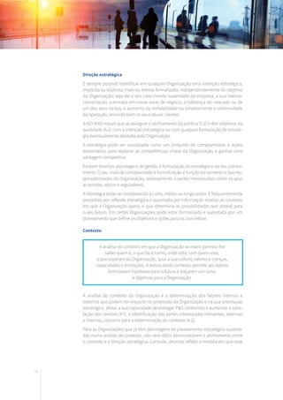 76
Direção estratégica
É sempre possível identificar em qualquer Organização uma intenção estratégica,
implícita ou explícita, mais ou menos formalizada, independentemente do objetivo
da Organização, seja ele o seu crescimento sustentado da empresa, a sua interna-
cionalização, a entrada em novas áreas de negócio, a liderança do mercado ou de
um dos seus nichos, o aumento da rentabilidade ou simplesmente a continuidade
da operação, servindo bem os seus atuais clientes.
A ISO 9001 requer que se assegure o alinhamento da política (5.2) e dos objetivos da
qualidade (6.2) com a intenção estratégica ou com qualquer formulação de estraté-
gia eventualmente adotada pela Organização.
A estratégia pode ser visualizada como um conjunto de compromissos e ações
desenhadas para explorar as competências chave da Organização e ganhar uma
vantagem competitiva.
Existem diversas abordagens de gestão à formulação da estratégia e ao seu planea-
mento. O seu nível de complexidade e formalização é função do contexto e das res-
ponsabilidades da Organização, relativamente a partes interessadas como os seus
acionistas, sócios e reguladores.
A estratégia pode ser estabelecida a curto, médio ou longo prazo. É frequentemente
precedida por reflexão estratégica e suportada por informação relativa ao contexto
em que a Organização opera, e que determina as possibilidades que antevê para
o seu futuro. Em certas Organizações pode estar formalizada e suportada por um
planeamento que define os objetivos e ações para os concretizar.
Contexto
A análise do contexto da Organização é a determinação dos fatores internos e
externos que podem ter impacto no propósito da Organização e na sua orientação
estratégica, afetar a sua capacidade de entregar P&S conformes e aumentar a satis-
fação dos clientes (4.1). A identificação das partes interessadas relevantes, externas
e internas, concorre para a determinação do contexto (4.2).
Para as Organizações que já têm abordagens de planeamento estratégico suporta-
das numa análise de contexto, não será difícil demonstrarem o alinhamento entre
o contexto e a direção estratégica. Contudo, deverão refletir a medida em que esse
A análise do contexto em que a Organização se insere permite-lhe
saber quem é, o que faz e como, onde está, com quem está,
o que esperam da Organização, qual a sua cultura, valores e crenças,
capacidades e limitações. A leitura deste contexto permite aos líderes
formularem hipóteses para o futuro e traçarem um rumo
e objetivos para a Organização.
 