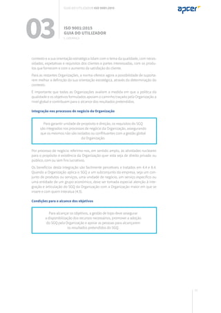77
contexto e a sua orientação estratégica lidam com o tema da qualidade, com neces-
sidades, expetativas e requisitos dos clientes e partes interessadas, com os produ-
tos que fornecem e com o aumento da satisfação do cliente.
Para as restantes Organizações, a norma oferece agora a possibilidade de suporta-
rem melhor a definição da sua orientação estratégica, através da determinação do
contexto.
É importante que todas as Organizações avaliem a medida em que a política da
qualidade e os objetivos formulados apoiam o caminho traçado pela Organização a
nível global e contribuem para o alcance dos resultados pretendidos.
Integração nos processos de negócio da Organização
Por processo de negócio referimo-nos, em sentido amplo, às atividades nucleares
para o propósito e existência da Organização quer esta seja de direito privado ou
público, com ou sem fins lucrativos.
Os benefícios desta integração são facilmente percetíveis e tratados em 4.4 e 8.4.
Quando a Organização aplica o SGQ a um subconjunto da empresa, seja um con-
junto de produtos ou serviços, uma unidade de negócio, um serviço específico ou
uma entidade de um grupo económico, deve ser tomada especial atenção à inte-
gração e articulação do SGQ da Organização com a Organização maior em que se
insere e com quem interatua (4.3).
Condições para o alcance dos objetivos
Para garantir unidade de propósito e direção, os requisitos do SGQ
são integrados nos processos de negócio da Organização, assegurando
que os mesmos não são isolados ou conflituantes com a gestão global
da Organização.
Para alcançar os objetivos, a gestão de topo deve assegurar
a disponibilização dos recursos necessários, promover a adoção
do SGQ pela Organização e apoiar as pessoas para alcançarem
os resultados pretendidos do SGQ.
03 ISO 9001:2015
Guia do utilizador
5. Liderança
Guia do utilizador ISO 9001:2015
 
