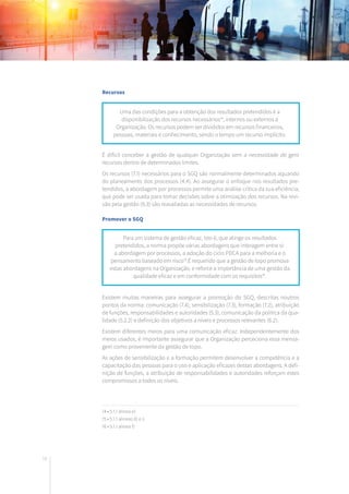 78
Recursos
É difícil conceber a gestão de qualquer Organização sem a necessidade de gerir
recursos dentro de determinados limites.
Os recursos (7.1) necessários para o SGQ são normalmente determinados aquando
do planeamento dos processos (4.4). Ao assegurar o enfoque nos resultados pre-
tendidos, a abordagem por processos permite uma análise crítica da sua eficiência,
que pode ser usada para tomar decisões sobre a otimização dos recursos. Na revi-
são pela gestão (9.3) são reavaliadas as necessidades de recursos.
Promover o SGQ
Existem muitas maneiras para assegurar a promoção do SGQ, descritas noutros
pontos da norma: comunicação (7.4), sensibilização (7.3), formação (7.2), atribuição
de funções, responsabilidades e autoridades (5.3), comunicação da política da qua-
lidade (5.2.2) e definição dos objetivos a níveis e processos relevantes (6.2).
Existem diferentes meios para uma comunicação eficaz. Independentemente dos
meios usados, é importante assegurar que a Organização perceciona essa mensa-
gem como proveniente da gestão de topo.
As ações de sensibilização e a formação permitem desenvolver a competência e a
capacitação das pessoas para o uso e aplicação eficazes destas abordagens. A defi-
nição de funções, a atribuição de responsabilidades e autoridades reforçam estes
compromissos a todos os níveis.
Uma das condições para a obtenção dos resultados pretendidos é a
disponibilização dos recursos necessários14
, internos ou externos à
Organização. Os recursos podem ser divididos em recursos financeiros,
pessoas, materiais e conhecimento, sendo o tempo um recurso implícito.
Para um sistema de gestão eficaz, isto é, que atinge os resultados
pretendidos, a norma propõe várias abordagens que interagem entre si:
a abordagem por processos, a adoção do ciclo PDCA para a melhoria e o
pensamento baseado em risco15
.É requerido que a gestão de topo promova
estas abordagens na Organização, e reforce a importância de uma gestão da
qualidade eficaz e em conformidade com os requisitos16
.
14 • 5.1.1 alínea e)
15 • 5.1.1 alíneas d) e i)
16 • 5.1.1 alínea f)
 