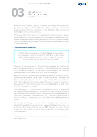 79
A gestão de topo deve comprometer, dirigir e apoiar as pessoas para
que estas possam contribuir para um SGQ eficaz. Deve também apoiar
outras funções de gestão relevantes na demonstração de liderança
e compromisso, nas suas respetivas áreas de atuação17
.
17 • 5.1.1 alíneas h) e j)
A melhoria inclui a melhoria contínua, a inovação, as mudanças disruptivas e reor-
ganizações. A adoção de diferentes tipos de melhoria e inovação é determinada
pela Organização, não sendo um requisito da ISO 9001 adotar todas as formas de
melhoria para além da melhoria contínua.
A promoção da melhoria pode ser efetuada estimulando as pessoas a propor
melhorias e a definir concretamente as mesmas. Estas propostas podem ser deter-
minadas pela gestão de topo ou pelas pessoas da Organização para melhorar a efi-
cácia do sistema e dos seus resultados. Podem também ser usadas caixas de ideias
ou lançados desafios.
Comprometimento das pessoas
O conceito de comprometimento é introduzido na nova edição dos princípios da
gestão da qualidade e diz-nos que, a todos os níveis da Organização, as pessoas
comprometidas, competentes e a quem são conferidos poderes, são essenciais
para aumentar a capacidade da Organização em acrescentar valor.
A direção e suporte das pessoas são atividades dos líderes, que reforçam o com-
prometimento e podem ser críticas para o alcance dos objetivos. Dependendo da
dimensão da Organização e da sua estrutura organizacional, estas funções são nor-
malmente asseguradas a diferentes níveis de chefia, com um caráter de continui-
dade, o que vem reforçar a necessidade de uma atuação de liderança a diferentes
níveis da Organização “em cascata”.
Criar condições para o comprometimento das pessoas tem impacto no aumento da
sua responsabilização. Pessoas mais competentes são mais autónomas nas deci-
sões que podem tomar, podendo assumir autoridades que seriam asseguradas a
outros níveis. Deste modo, aumentam-se a eficácia e a eficiência organizacionais. O
treino, a formação e a sensibilização, são meios para aumentar a competência das
pessoas.
A criação das condições para o comprometimento das pessoas é uma respon-
sabilidade da gestão de topo, que deve ser adotada, decidida e desenvolvida no
contexto da Organização, incluindo os seus R&O. Compete-lhe decidir o nível
de autonomia das pessoas, bem como determinar as ações para assegurar o seu
comprometimento.
03 ISO 9001:2015
Guia do utilizador
5. Liderança
Guia do utilizador ISO 9001:2015
 