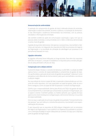 80
Demonstração de conformidade
A avaliação do compromisso da gestão de topo é efetuada através de entrevista,
observação e análise documental, durante a auditoria, na avaliação do alinhamen-
to das informações e evidências demonstradas nas entrevistas, com as práticas,
resultados e informação documentada.
São também evidências ações de comunicação e promoção, o grau com que as
pessoas estão envolvidas e comprometidas com o SGQ e a liderança demonstrada
a outros níveis de gestão.
A gestão de topo deve demonstrar não apenas o compromisso, mas também a lide-
rança, por exemplo, na integração dos requisitos do SGQ nos processos de negócio
da Organização e na promoção da utilização da abordagem por processos e do
pensamento baseado em risco.
Ligações relevantes
As ligações relevantes foram efetuadas ao longo do texto. Para além dos requisitos
definidos na secção 5, a secção 9.3 estabelece os requisitos para a revisão pela ges-
tão da adequabilidade e eficácia do SGQ.
Comparação com a edição anterior
A presente edição introduz o conceito de liderança na ISO 9001, na edição de 2008
apenas havia o conceito de responsabilidades e compromisso da gestão de topo.
Foi aprofundada a aplicação do princípio de gestão da qualidade “Liderança”, numa
perspetiva muito diferente da norma anterior, pelo que é aconselhada a sua leitura
e adoção integral.
Na nova edição da norma o papel do líder é explorado e desenvolvido por um con-
junto de novos requisitos, uns mais associados ao papel de gestor, onde se usa o
termo assegurar, outros ao papel de líder de pessoas e condutor da Organização.
Clarifica que a responsabilidade última pela eficácia do SGQ é da gestão de topo.
Concomitantemente, é solicitado que comprometa as pessoas na Organização, que
as apoie e oriente. É também pedido, na medida aplicável, que a gestão de topo
apoie outros níveis hierárquicos na Organização a demonstrar liderança na sua área
de responsabilidade.
Inicia-se aqui a aplicação do princípio de gestão da qualidade “Comprometimento
das pessoas” que vem reforçar o conceito de autonomia, mas também o de respon-
sabilização das pessoas.
É aqui requerido que os requisitos do SGQ estejam integrados com os processos
de negócio da Organização, e que a política e os objetivos da qualidade se alinhem
com a intenção estratégica e sejam adequados ao contexto. Ou seja, que o SGQ faça
parte da gestão da Organização.
 