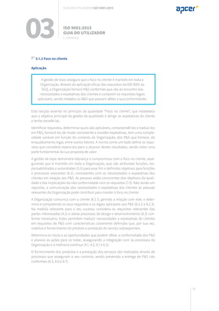 81
5.1.2 Foco no cliente
Aplicação
Esta secção assenta no princípio da qualidade “Foco no cliente”, que estabelece
que o objetivo principal da gestão da qualidade é atingir as expetativas do cliente
e tentar excedê-las.
Identificar requisitos, determinar quais são aplicáveis, compreendê-los e traduzi-los
em P&S, fornecê-los de modo consistente e exceder expetativas, tem uma comple-
xidade variável em função do contexto da Organização, dos P&S que fornece, do
enquadramento legal, entre outros fatores. A norma como um todo define os requi-
sitos que considera essenciais para o alcance destes resultados, sendo estes uma
parte fundamental da sua proposta de valor.
A gestão de topo demonstra liderança e compromisso com o foco no cliente, asse-
gurando que é mantido em toda a Organização, que são atribuídas funções, res-
ponsabilidades e autoridades (5.3) para esse fim e definidos objetivos para funções
e processos relevantes (6.2), consistentes com as necessidades e expetativas dos
clientes em relação aos P&S. As pessoas estão conscientes dos objetivos da quali-
dade e das implicações da não conformidade com os requisitos (7.3). Não sendo um
requisito, a comunicação das necessidades e expetativas dos clientes às pessoas
relevantes da Organização pode contribuir para manter o foco no cliente.
A Organização comunica com o cliente (8.2.1), gerindo a relação com este, e deter-
mina e compreende os seus requisitos e os legais aplicáveis aos P&S (8.2.2 e 8.2.3).
Na medida relevante para o seu sucesso considera os requisitos relevantes das
partes interessadas (4.2) e adota processos de design e desenvolvimento (8.3) con-
forme necessário. Estes permitem traduzir necessidades e expetativas de clientes
em requisitos de P&S com características claramente definidas que, por sua vez,
viabiliza o fornecimento do produto e prestação do serviço subsequentes.
Determina os riscos e as oportunidades que podem afetar a conformidade dos P&S
e planeia as ações para os tratar, assegurando a integração com os processos da
Organização e a melhoria contínua (4.1, 4.2, 6.1 e 6.2).
O fornecimento dos produtos e a prestação dos serviços são realizados através de
processos que asseguram o seu controlo, sendo prevenida a entrega de P&S não
conformes (8.5, 8.6 e 8.7).
A gestão de topo assegura que o foco no cliente é mantido em toda a
Organização. Através da aplicação eficaz dos requisitos da ISO 9001 ao
SGQ, a Organização fornece P&S conformes que vão ao encontro das
necessidades e expetativas dos clientes e cumprem os requisitos legais
aplicáveis, sendo tratados os R&O que possam afetar a sua conformidade.
03 ISO 9001:2015
Guia do utilizador
5. Liderança
Guia do utilizador ISO 9001:2015
 