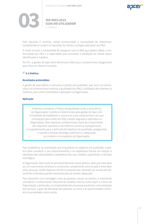 83
Este requisito é mantido, sendo acrescentada a necessidade de determinar,
compreender e cumprir os requisitos do cliente e os legais aplicáveis aos P&S.
É ainda incluída a necessidade de assegurar que os R&O que podem afetar a con-
formidade dos P&S e a capacidade para aumentar a satisfação do cliente sejam
identificados e tratados.
Por fim, a gestão de topo deve demonstrar liderança e compromisso assegurando
que o foco no cliente é mantido.
5.2 Política
Resultados pretendidos
A gestão de topo define e comunica a política da qualidade, que inclui as orienta-
ções e os compromissos relativos à qualidade dos P&S, à satisfação dos clientes e à
melhoria, para serem entendidos e aplicados na Organização.
Aplicação
Para estabelecer as orientações que enquadram os objetivos da qualidade, a polí-
tica deve visualizar o seu posicionamento e as expetativas futuras em relação à
satisfação das necessidades e expetativas dos seus clientes, suportando a intenção
estratégica.
A Organização deve rever-se permanentemente nessa política, pelo que esta deve
ser um instrumento dinâmico e construtivo, amplamente comunicado e entendido
pelas pessoas, sendo objetiva e de fácil compreensão, devendo ser revista periodi-
camente e alterada quando necessário para se manter adequada.
Para transmitir uma mensagem clara às pessoas a quem se destina, é importante
considerar o conhecimento relevante do contexto interno, como sejam a cultura da
Organização, a dimensão, a complexidade dos processos produtivos e da prestação
dos serviços, o grau de educação das pessoas, os riscos e as oportunidades ineren-
tes à sua atividade, entre outros.
Podemos considerar a Política da Qualidade como a consciência
da Organização. A política é determinada pela gestão de topo com
a finalidade de estabelecer e comunicar o seu compromisso e as suas
orientações para o êxito do SGQ, a serem seguidos e aplicados na
Organização. Deve expressar compromissos claros de cumprimento
dos requisitos aplicáveis e de melhoria contínua, e proporcionar
o enquadramento para a definição de objetivos da qualidade, assegurando
o suporte à direção estratégica definida e a adequação
ao contexto e ao propósito da Organização.
03 ISO 9001:2015
Guia do utilizador
5. Liderança
Guia do utilizador ISO 9001:2015
 