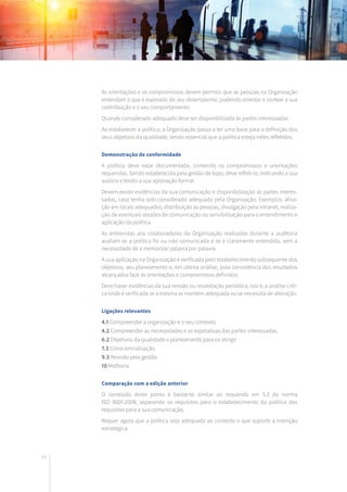 84
As orientações e os compromissos devem permitir que as pessoas na Organização
entendam o que é esperado do seu desempenho, podendo orientar e nortear a sua
contribuição e o seu comportamento.
Quando considerado adequado deve ser disponibilizada às partes interessadas.
Ao estabelecer a política, a Organização passa a ter uma base para a definição dos
seus objetivos da qualidade, sendo essencial que a política esteja neles refletidos.
Demonstração de conformidade
A política deve estar documentada, contendo os compromissos e orientações
requeridas. Sendo estabelecida pela gestão de topo, deve refleti-lo, indicando a sua
autoria e tendo a sua aprovação formal.
Devem existir evidências da sua comunicação e disponibilização às partes interes-
sadas, caso tenha sido considerado adequado pela Organização. Exemplos: afixa-
ção em locais adequados, distribuição às pessoas, divulgação pela intranet, realiza-
ção de eventuais sessões de comunicação ou sensibilização para o entendimento e
aplicação da política.
As entrevistas aos colaboradores da Organização realizadas durante a auditoria
avaliam se a política foi ou não comunicada e se é claramente entendida, sem a
necessidade de a memorizar palavra por palavra.
A sua aplicação na Organização é verificada pelo estabelecimento subsequente dos
objetivos, seu planeamento e, em última análise, pela consistência dos resultados
alcançados face às orientações e compromissos definidos.
Deve haver evidências da sua revisão ou revalidação periódica, isto é, a análise críti-
ca onde é verificada se a mesma se mantém adequada ou se necessita de alteração.
Ligações relevantes
4.1 Compreender a organização e o seu contexto
4.2 Compreender as necessidades e as expetativas das partes interessadas
6.2 Objetivos da qualidade e planeamento para os atingir
7.3 Consciencialização
9.3 Revisão pela gestão
10 Melhoria
Comparação com a edição anterior
O conteúdo deste ponto é bastante similar ao requerido em 5.3 da norma
ISO 9001:2008, separando os requisitos para o estabelecimento da política dos
requisitos para a sua comunicação.
Requer agora que a política seja adequada ao contexto e que suporte a intenção
estratégica.
 
