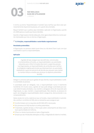 85
A norma usa termo “disponibilizada e mantida” para clarificar que deve estar per-
manentemente disponível às pessoas, em suporte documentado.
Requer também que a política seja entendida e aplicada na Organização, quando
em 2008 apenas se pedia que fosse entendida.
Quando a Organização entenda adequado, deve agora disponibilizá-la a outras par-
tes interessadas que não as internas à Organização.
5.3 Funções, responsabilidades e autoridades organizacionais
Resultados pretendidos
A Organização e as pessoas sabem quem deve (ou não deve!) fazer o quê, com que
autoridades e quais as responsabilidades.
Aplicação
Delegar é o processo pelo qual a gestão de topo distribui responsabilidades e confe-
re autoridades às pessoas.
A autoridade pode ser delegada, mas a responsabilidade nunca é totalmente
transferida. Em muitos casos, a gestão de topo pode delegar autoridade para exe-
cutar determinadas atividades, mas mantém a obrigação última de responder pela
Organização, ou seja, mantém a responsabilização. Não obstante, as pessoas em
quem são delegadas responsabilidades devem assegurá-las, demonstrando o seu
comprometimento.
Nesta secção da norma, explicita-se que as funções, responsabilidades e autorida-
des a atribuir, no âmbito do SGQ, são as necessárias para assegurar que:
A conformidade com os requisitos da ISO 9001:2015 é alcançada;
Dos processos do SGQ resultam as saídas pretendidas;
É reportada, à gestão de topo, a informação sobre o desempenho do SGQ e even-
tuais oportunidades de melhoria;
O foco no cliente é promovido em toda a Organização;
Sempre que são introduzidas alterações ao SGQ, a integridade do sistema é mantida.
A gestão de topo assegura que são definidas, comunicadas
e compreendidas as funções, as responsabilidades e as autoridades
relevantes para o SGQ. As funções descrevem o papel das pessoas
nas Organizações; as responsabilidades são atribuídas para clarificar
as obrigações exigidas pela função que desempenham; as autoridades
estabelecem o grau de autonomia de decisão que possuem para realizar
ou mandar realizar as tarefas para alcançar os objetivos pretendidos
do SGQ.
03 ISO 9001:2015
Guia do utilizador
5. Liderança
Guia do utilizador ISO 9001:2015
 