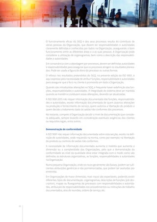 86
O funcionamento eficaz do SGQ e dos seus processos resulta do contributo de
várias pessoas da Organização, que devem ter responsabilidades e autoridades
claramente definidas e conhecidas por todos na Organização, assegurando o bom
funcionamento entre as diferentes áreas e a as suas pessoas. A Organização pode
considerar a utilização de organogramas, bem como a descrição das responsabili-
dades e autoridades.
Em consonância com a abordagem por processos, devem ser definidas autoridades
e responsabilidades para assegurar que os processos atingem os resultados planea-
dos. Pode ser usada a figura do dono do processo ou outras formas.
O reforço nos resultados pretendidos do SGQ, na presente edição da ISO 9001, é
aqui expresso pela necessidade de atribuir funções, responsabilidade e autoridades
para assegurar que o foco no cliente é promovido em toda a Organização.
Quando são introduzidas alterações no SGQ, é frequente haver redefinição das fun-
ções, responsabilidades e autoridades. A integridade do sistema deve ser mantida
quando se mantêm e conduzem essas alterações, devendo ser atualizadas.
A ISO 9001:2015 não requer informação documentada das funções, responsabilida-
des e autoridades, exceto informação documentada de quem autoriza alterações
na produção e fornecimento do serviço, quem autoriza a libertação do produto e
quem decide o tratamento dado às saídas não conformes dos processos.
No restante, compete à Organização decidir o nível de documentação que conside-
ra adequado, sempre levando em consideração eventuais exigências dos clientes
ou requisitos legais, entre outros.
Demonstração de conformidade
A ISO 9001 não requer informação documentada sobre esta secção, exceto na defi-
nição de autoridades, onde requerido na norma, como por exemplo na libertação
do produto ou controlo de saídas não conformes.
A necessidade de informação documentada aumenta à medida que aumenta a
dimensão ou a complexidade das Organizações, pelo que a demonstração da
conformidade ao nível da qualidade deve estar integrada com o modo como são
definidas as estruturas organizativas, as funções, responsabilidades e autoridades
na Organização.
Numa pequena Organização, onde os riscos geralmente são baixos, podem ser sufi-
cientes atribuições genéricas e não pormenorizadas, que podem ser avaliadas por
entrevista.
Em Organizações de maior dimensão, mais riscos são expectáveis, podendo existir
diferentes tipos de documentação: organogramas, descrições de funções (job des-
cription), mapas ou fluxogramas de processos com responsabilidades e autorida-
des, atribuição de responsabilidades nos procedimentos ou instruções de trabalho
documentados, atas de reuniões, ordens de serviço, etc.
 