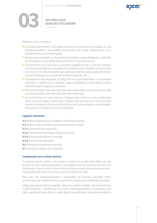87
Referimos vários exemplos:
Os colaboradores foram informados e demonstram conhecer o seu papel, as suas
responsabilidades e autoridades relacionadas com o SGQ. Sabem quem é res-
ponsável pelo quê na Organização;
Quando documentadas, as descrições de funções, responsabilidades e autorida-
des abrangem, na sua globalidade, as alíneas a) a e) desta secção;
O desempenho dos processos é reportado à gestão de topo, como por exemplo
a análise e avaliação dos resultados de monitorização e medição dos processos
e da eficácia do SGQ, resultados das auditorias internas, preparação de informa-
ção de entrada para o processo de revisão pela gestão, etc.;
Planeamento das alterações ao SGQ com as responsabilidades e autoridades
atribuídas e redefinição de funções, responsabilidades e autoridades quando
necessário para assegurar a mudança;
Manual de funções, com descrição das responsabilidades, autoridades para cada
uma das funções, e definição da cadeia de substituição;
No acolhimento de novas pessoas, a Organização informa o novo colaborador
sobre as suas funções e atribuições, assegurando que este toma conhecimento
através da validação do documento. Sempre que o colaborador mude de função,
este processo é assegurado na sua totalidade.
Ligações relevantes
4.4 Sistema de gestão da qualidade e respetivos processos
6.2 Objetivos da qualidade e planeamento para os atingir
6.3 Planeamento das alterações
8.3.2 Planeamento do design e desenvolvimento
8.5.5 Atividades posteriores à entrega
8.5.6 Controlo das alterações
8.6 Libertação de produtos e serviços
8.7 Controlo de saídas não conformes
Comparação com a edição anterior
A presente edição clarifica, em relação à secção 5.5. da ISO 9001.2008, que não
basta as funções, responsabilidades e autoridades serem do conhecimento de cada
colaborador, devem ser do conhecimento da Organização, isto é, deve ser conheci-
mento partilhado quem é que faz o quê com impacto no SGQ.
Para além das responsabilidades e autoridades das funções relevantes serem
comunicadas aos colaboradores, é requisito que estas sejam entendidas por estes.
A figura do representante da gestão, referida na anterior edição, não é mencionada
na ISO 9001:2015 – mantêm-se as funções, responsabilidades e autoridades, mas
cabe à gestão de topo definir a quem devem ser atribuídas. Isto pretende reforçar
03 ISO 9001:2015
Guia do utilizador
5. Liderança
Guia do utilizador ISO 9001:2015
 