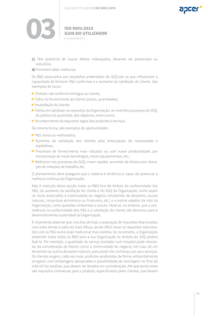 89
c) Têm potencial de causar efeitos indesejados, devendo ser prevenidos ou
reduzidos;
d) Permitem obter melhorias.
Os R&O associados aos resultados pretendidos do SGQ são os que influenciam a
capacidade de fornecer P&S conformes e o aumento da satisfação do cliente. São
exemplos de riscos:
Produto não conforme entregue ao cliente;
Falha no fornecimento ao cliente: prazos, quantidades;
Insatisfação do cliente;
Falhas em satisfazer os requisitos da Organização: ao nível dos processos do SGQ,
da política da qualidade, dos objetivos, entre outros;
Incumprimento de requisitos legais dos produtos e serviços.
Da mesma forma, são exemplos de oportunidades:
P&S novos ou melhorados;
	Aumento da satisfação dos clientes pela antecipação de necessidade e
expetativas;
	Processos de fornecimento mais robustos ou com maior produtividade, por
incorporação de novas tecnologias, novos equipamentos, etc.;
Melhorias nos processos do SGQ, maior rapidez, aumento da eficácia por altera-
ção de métodos de trabalho, etc.
O planeamento deve assegurar que o sistema é dinâmico e capaz de potenciar a
melhoria contínua da Organização.
Não é intenção desta secção tratar os R&O fora do âmbito da conformidade dos
P&S, do aumento da satisfação do cliente e do SGQ da Organização, como sejam
os riscos associados à continuidade do negócio (resultantes de desastres, causas
naturais, conjuntura económica ou financeira, etc.) e a outros aspetos da vida da
Organização, como questões ambientais e sociais. Note-se, no entanto, que a con-
sistência na conformidade dos P&S e a satisfação do cliente são decisivos para o
desenvolvimento sustentável da Organização.
É importante observar que, nos dias de hoje, a separação de requisitos relacionados
com estes temas é cada vez mais difusa, sendo difícil isolar os requisitos relaciona-
dos com os P&S numa visão tradicional mais estreita. Se, no entanto, a Organização
pretender tratar todos os R&O para a sua Organização no âmbito do SGQ poderá
fazê-lo. Por exemplo, a qualidade do serviço prestado num hospital pode necessi-
tar da consideração de fatores como a continuidade do negócio, em caso de um
terramoto ou outros desastres naturais, para poder dar confiança aos seus serviços.
Os clientes exigem, cada vez mais, produtos produzidos de forma ambientalmente
amigável, com embalagens apropriadas e possibilidade de reciclagem no final da
vida útil do produto, que devem ser levados em consideração. Até que ponto estes
são requisitos contratuais para o produto, especificados pelos clientes, que devem
03 ISO 9001:2015
Guia do utilizador
6. planeamento
Guia do utilizador ISO 9001:2015
 