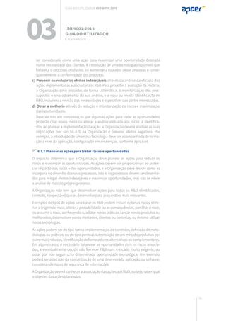 91
ser considerado como uma ação para maximizar uma oportunidade detetada
numa necessidade dos clientes. A introdução de uma tecnologia disponível, que
fortaleça o processo produtivo, irá aumentar a robustez desse processo e conse-
quentemente a conformidade dos produtos.
c) Prevenir ou reduzir os efeitos indesejáveis através da análise da eficácia das
ações implementadas associadas aos R&O. Para proceder à avaliação da eficácia,
a Organização deve proceder, de forma sistemática, à monitorização dos pres-
supostos e enquadramento da sua análise, e a nova ou revista identificação de
R&O, incluindo a revisão das necessidades e expetativas das partes interessadas.
d) Obter a melhoria através da redução e monitorização de riscos e maximização
das oportunidades.
	 Deve ser tido em consideração que algumas ações para tratar as oportunidades
poderão criar novos riscos ou alterar a análise efetuada aos riscos já identifica-
dos. Ao planear a implementação da ação, a Organização deverá analisar as suas
implicações (ver secção 6.3) na Organização e prevenir efeitos negativos. Por
exemplo, a introdução de uma nova tecnologia deve ser acompanhada de forma-
ção a nível da operação, configuração e manutenção, conforme aplicável.
6.1.2 Planear as ações para tratar riscos e oportunidades
O requisito determina que a Organização deve planear as ações para reduzir os
riscos e maximizar as oportunidades. As ações devem ser proporcionais ao poten-
cial impacto dos riscos e das oportunidades, e a Organização deve decidir como as
incorpora no desenho dos seus processos, isto é, os processos devem ser desenha-
dos para mitigar efeitos indesejáveis e maximizar oportunidades, mas não se refere
a análise de risco do próprio processo.
A Organização não tem que desenvolver ações para todos os R&O identificados,
contudo, é expectável que as desenvolva para as questões mais relevantes.
Exemplos de tipos de ações para tratar os R&O podem incluir: evitar os riscos, elimi-
nar a origem do risco, alterar a probabilidade ou as consequências, partilhar o risco,
ou assumir o risco, conhecendo-o, adotar novas práticas, lançar novos produtos ou
melhorados, desenvolver novos mercados, clientes ou parcerias, ou mesmo utilizar
novas tecnologias.
As ações podem ser do tipo rotina: implementação de controlos, definição de meto-
dologias ou práticas; ou do tipo pontual: substituição de um método produtivo por
outro mais robusto, identificação de fornecedores alternativos ou complementares.
Em alguns casos, é necessário balancear as oportunidades com os riscos associa-
dos, e eventualmente decidir não fornecer P&S num mercado muito exigente; ou
optar por não seguir uma determinada oportunidade tecnológica. Um exemplo
poderá ser a decisão da não utilização de uma determinada aplicação ou software,
considerando riscos de segurança de informações.
A Organização deverá conhecer a associação das ações aos R&O, ou seja, saber qual
o objetivo das ações planeadas.
03 ISO 9001:2015
Guia do utilizador
6. planeamento
Guia do utilizador ISO 9001:2015
 