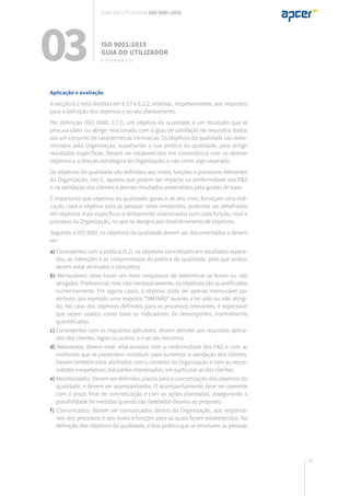 95
Aplicação e avaliação
A secção 6.2 está dividida em 6.2.1 e 6.2.2, relativas, respetivamente, aos requisitos
para a definição dos objetivos e ao seu planeamento.
Por definição (ISO 9000, 3.7.2), um objetivo da qualidade é um resultado que se
procura obter ou atingir relacionado com o grau de satisfação de requisitos dados
por um conjunto de características intrínsecas. Os objetivos da qualidade são deter-
minados pela Organização, suportando a sua política da qualidade, para atingir
resultados específicos. Devem ser estabelecidos em consonância com os demais
objetivos e a direção estratégica da Organização, e não como algo separado.
Os objetivos da qualidade são definidos aos níveis, funções e processos relevantes
da Organização, isto é, aqueles que podem ter impacto na conformidade dos P&S
e na satisfação dos clientes e demais resultados pretendidos pela gestão de topo.
É importante que objetivos da qualidade, gerais e de alto nível, forneçam uma indi-
cação clara e objetiva para as pessoas neles envolvidos, podendo ser detalhados
em objetivos mais específicos e diretamente relacionados com cada função, nível e
processo da Organização, no que se designa por desdobramento de objetivos.
Segundo a ISO 9001, os objetivos da qualidade devem ser documentados e devem
ser:
a) Consistentes com a política (5.2): os objetivos concretizam em resultados espera-
dos, as intenções e os compromissos da política da qualidade, pelo que ambos
devem estar alinhados e completos.
b) Mensuráveis: deve haver um meio inequívoco de determinar se foram ou não
atingidos. Preferencial, mas não necessariamente, os objetivos são quantificados
numericamente. Em alguns casos, o objetivo pode ser apenas mensurável por
atributo: por exemplo uma resposta “SIM/NÃO” quanto a ter sido ou não atingi-
do. No caso dos objetivos definidos para os processos relevantes, é expectável
que sejam usados como base os indicadores de desempenho, normalmente
quantificados.
c) Consistentes com os requisitos aplicáveis: devem atender aos requisitos aplicá-
veis dos clientes, legais ou outros, e ir ao seu encontro.
d) Relevantes: devem estar relacionados com a conformidade dos P&S e com as
melhorias que se pretendem introduzir para aumentar a satisfação dos clientes.
Devem também estar alinhados com o contexto da Organização e com as neces-
sidades e expetativas das partes interessadas, em particular as dos clientes.
e) Monitorizados: Devem ser definidos prazos para a concretização dos objetivos da
qualidade, e devem ser acompanhados. O acompanhamento deve ser coerente
com o prazo final de concretização e com as ações planeadas, assegurando a
possibilidade de medidas quando são detetados desvios ao proposto.
f) Comunicados: devem ser comunicados dentro da Organização, aos responsá-
veis dos processos e aos níveis e funções para os quais foram estabelecidos. Na
definição dos objetivos da qualidade, é boa prática que se envolvam as pessoas
03 ISO 9001:2015
Guia do utilizador
6. planeamento
Guia do utilizador ISO 9001:2015
 
